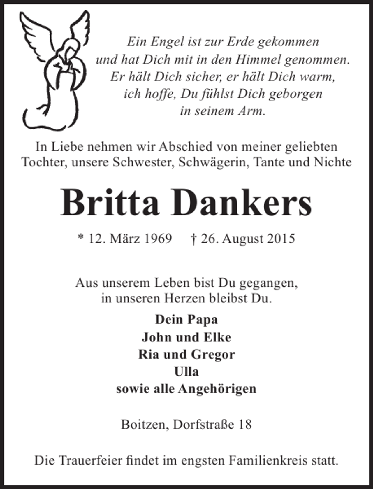 <p>Ein Engel ist zur Erde gekommen<br />und hat Dich mit in den Himmel genommen.<br />Er hält Dich sicher, er hält Dich warm,<br />ich hoffe, Du fühlst Dich geborgen<br />in seinem Arm.<br />In Liebe nehmen wir Abschied von meiner geliebten<br />Tochter, unsere Schwester, Schwägerin, Tante und Nichte</p><p>Britta Dankers<br />* 12. März 1969</p><p>† 26. August 2015</p><p>Aus unserem Leben bist Du gegangen,<br />in unseren Herzen bleibst Du.<br />Dein Papa<br />John und Elke<br />Ria und Gregor<br />Ulla<br />sowie alle Angehörigen<br />Boitzen, Dorfstraße 18<br />Die Trauerfeier findet im engsten Familienkreis statt.</p>
