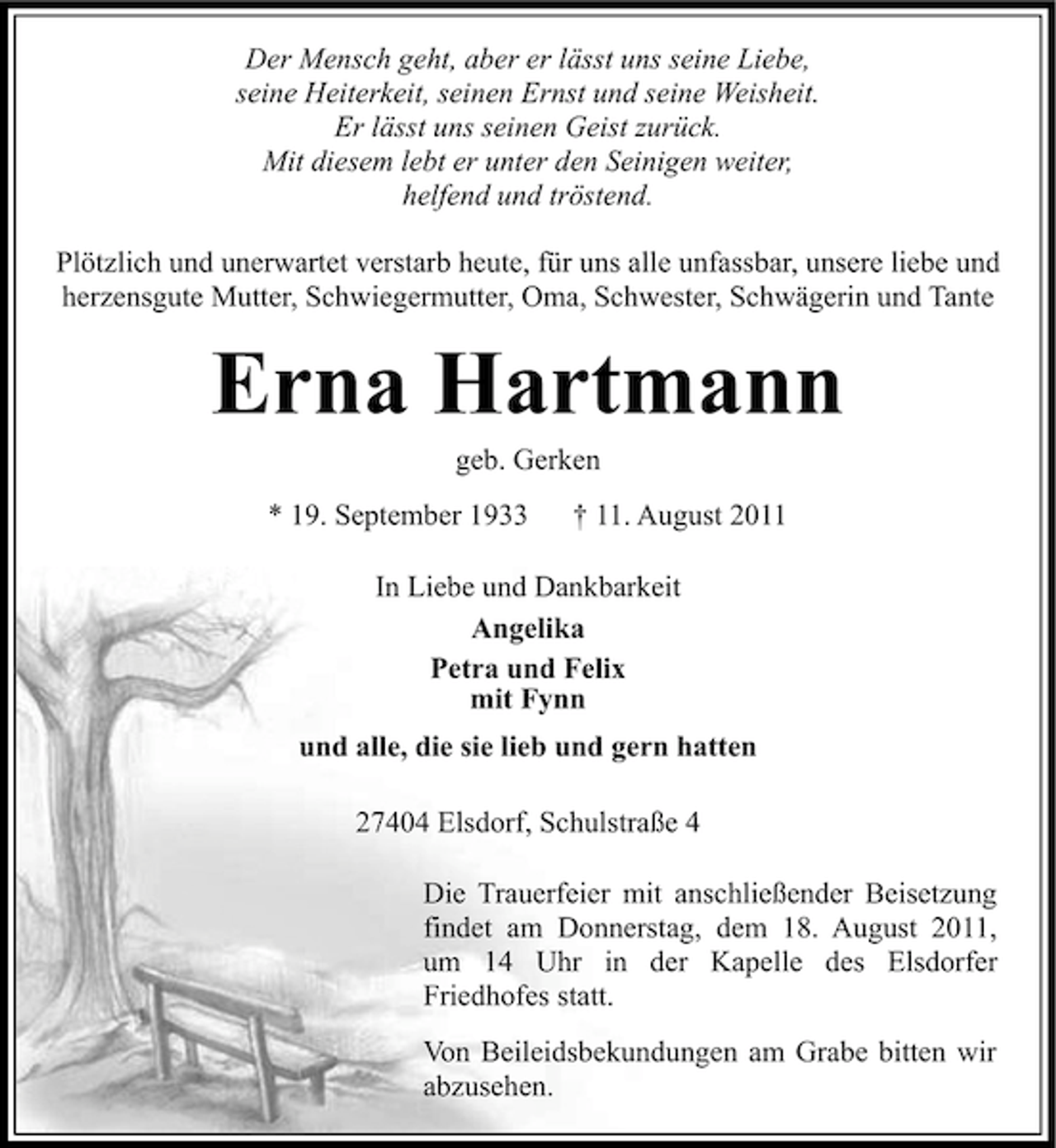 <p>Der Mensch geht, aber er lässt uns seine Liebe,<br />seine Heiterkeit, seinen Ernst und seine Weisheit.<br />Er lässt uns seinen Geist zurück.<br />Mit diesem lebt er unter den Seinigen weiter,<br />helfend und tröstend.<br />Plötzlich und unerwartet verstarb heute, für uns alle unfassbar, unsere liebe und<br />herzensgute Mutter, Schwiegermutter, Oma, Schwester, Schwägerin und Tante</p><p>Erna Hartmann<br />geb. Gerken<br />* 19. September 1933</p><p>† 11. August 2011</p><p>In Liebe und Dankbarkeit<br />Angelika<br />Petra und Felix<br />mit Fynn<br />und alle, die sie lieb und gern hatten<br />27404 Elsdorf, Schulstraße 4<br />Die Trauerfeier mit anschließender Beisetzung<br />findet am Donnerstag, dem 18. August 2011,<br />um 14 Uhr in der Kapelle des Elsdorfer<br />Friedhofes statt.<br />Von Beileidsbekundungen am Grabe bitten wir<br />abzusehen.</p>