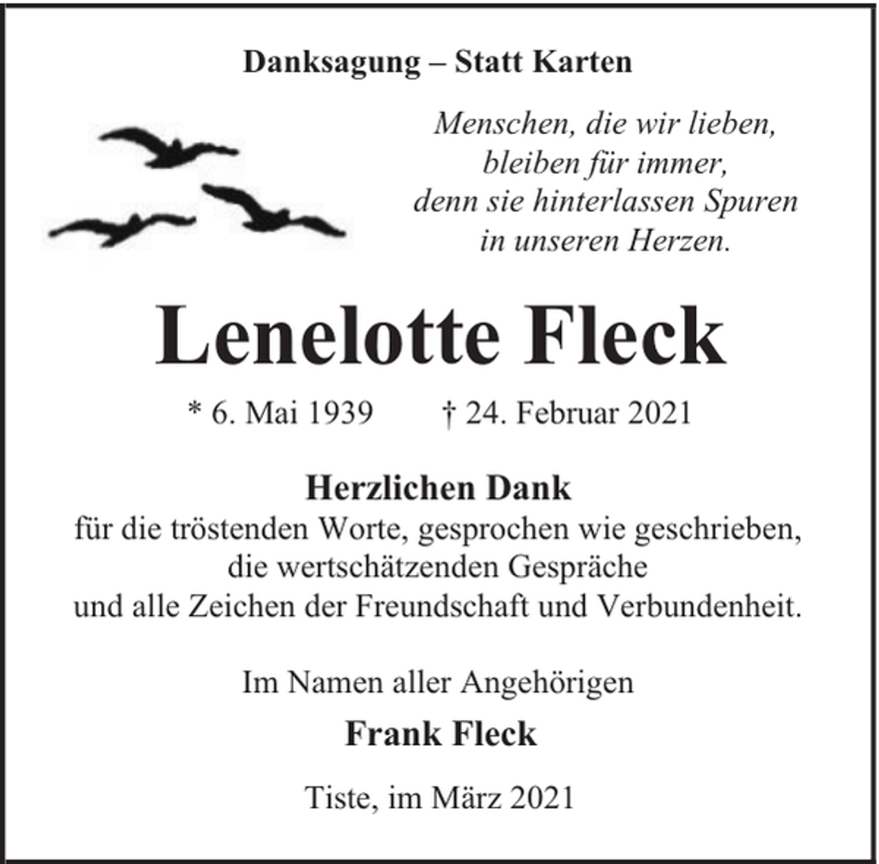 <p>Danksagung – Statt Karten<br />Menschen, die wir lieben,<br />bleiben für immer,<br />denn sie hinterlassen Spuren<br />in unseren Herzen.</p><p>Lenelotte Fleck<br />* 6. Mai 1939</p><p>† 24. Februar 2021</p><p>Herzlichen Dank</p><p>für die tröstenden Worte, gesprochen wie geschrieben,<br />die wertschätzenden Gespräche<br />und alle Zeichen der Freundschaft und Verbundenheit.<br />Im Namen aller Angehörigen</p><p>Frank Fleck<br />Tiste, im März 2021</p>