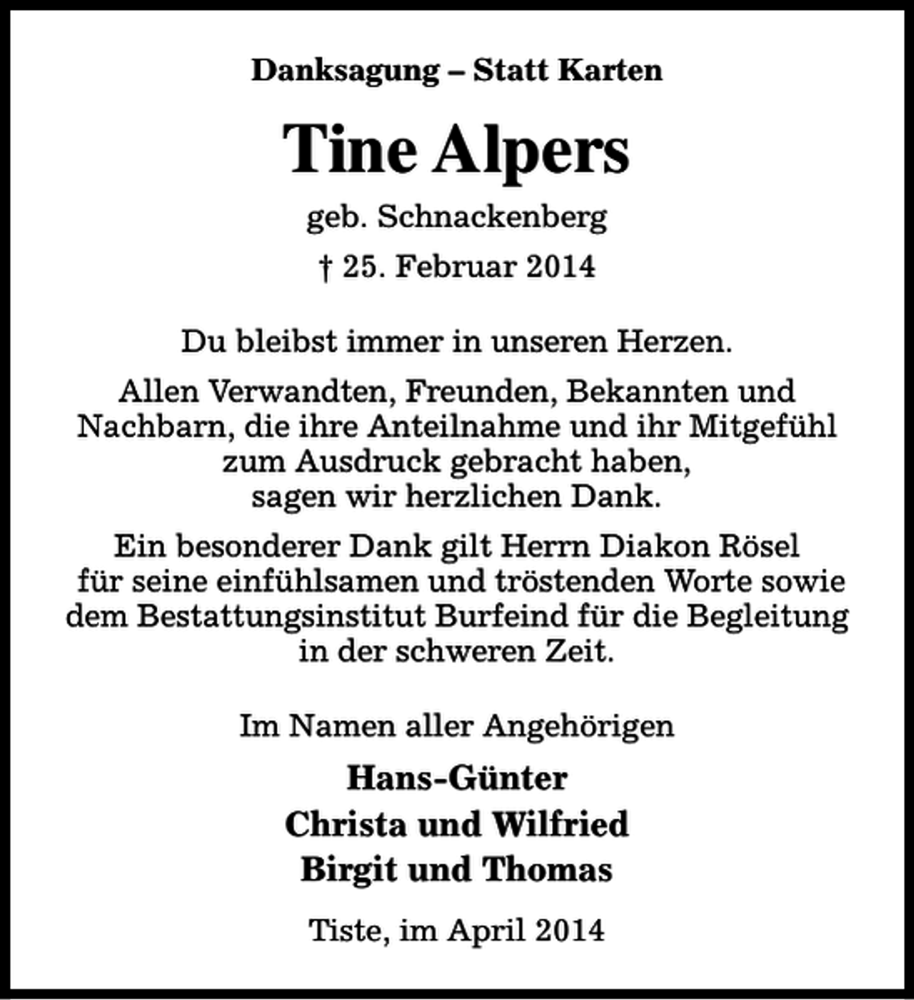 <p>Danksagung – Statt Karten</p><p>Tine Alpers<br />geb. Schnackenberg<br />† 25. Februar 2014<br />Du bleibst immer in unseren Herzen.<br />Allen Verwandten, Freunden, Bekannten und<br />Nachbarn, die ihre Anteilnahme und ihr Mitgefühl<br />zum Ausdruck gebracht haben,<br />sagen wir herzlichen Dank.<br />Ein besonderer Dank gilt Herrn Diakon Rösel<br />für seine einfühlsamen und tröstenden Worte sowie<br />dem Bestattungsinstitut Burfeind für die Begleitung<br />in der schweren Zeit.<br />Im Namen aller Angehörigen</p><p>Hans-Günter<br />Christa und Wilfried<br />Birgit und Thomas<br />Tiste, im April 2014</p>