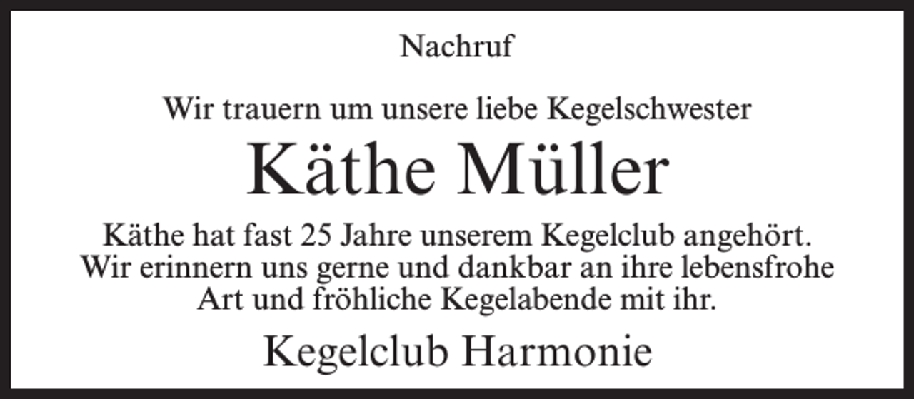 <p>Nachruf<br />Wir trauern um unsere liebe Kegelschwester</p><p>Käthe Müller</p><p>Käthe hat fast 25 Jahre unserem Kegelclub angehört.<br />Wir erinnern uns gerne und dankbar an ihre lebensfrohe<br />Art und fröhliche Kegelabende mit ihr.</p><p>Kegelclub Harmonie</p>