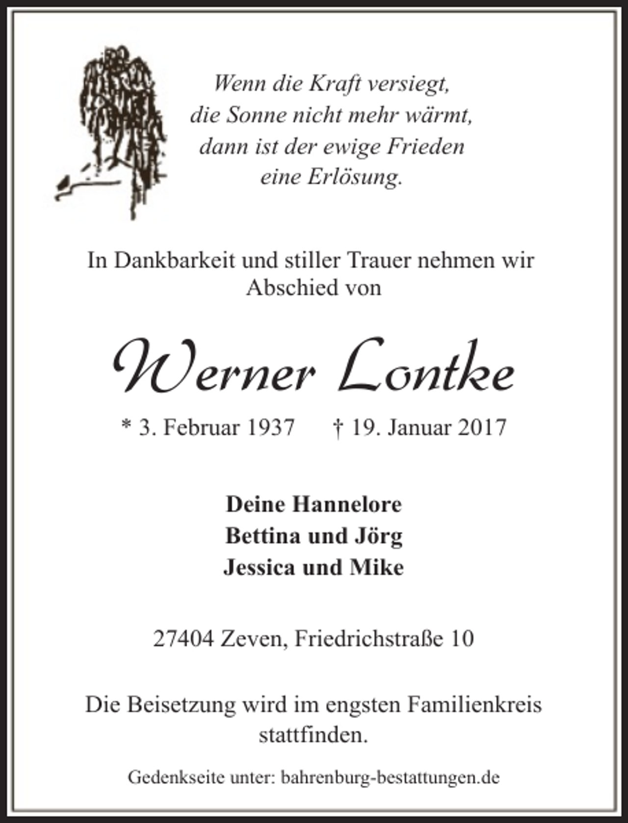 <p>Wenn die Kraft versiegt,<br />die Sonne nicht mehr wärmt,<br />dann ist der ewige Frieden<br />eine Erlösung.<br />In Dankbarkeit und stiller Trauer nehmen wir<br />Abschied von</p><p>Werner Lontke<br />* 3. Februar 1937</p><p>† 19. Januar 2017</p><p>Deine Hannelore<br />Bettina und Jörg<br />Jessica und Mike<br />27404 Zeven, Friedrichstraße 10<br />Die Beisetzung wird im engsten Familienkreis<br />stattfinden.<br />Gedenkseite unter: bahrenburg-bestattungen.de</p>