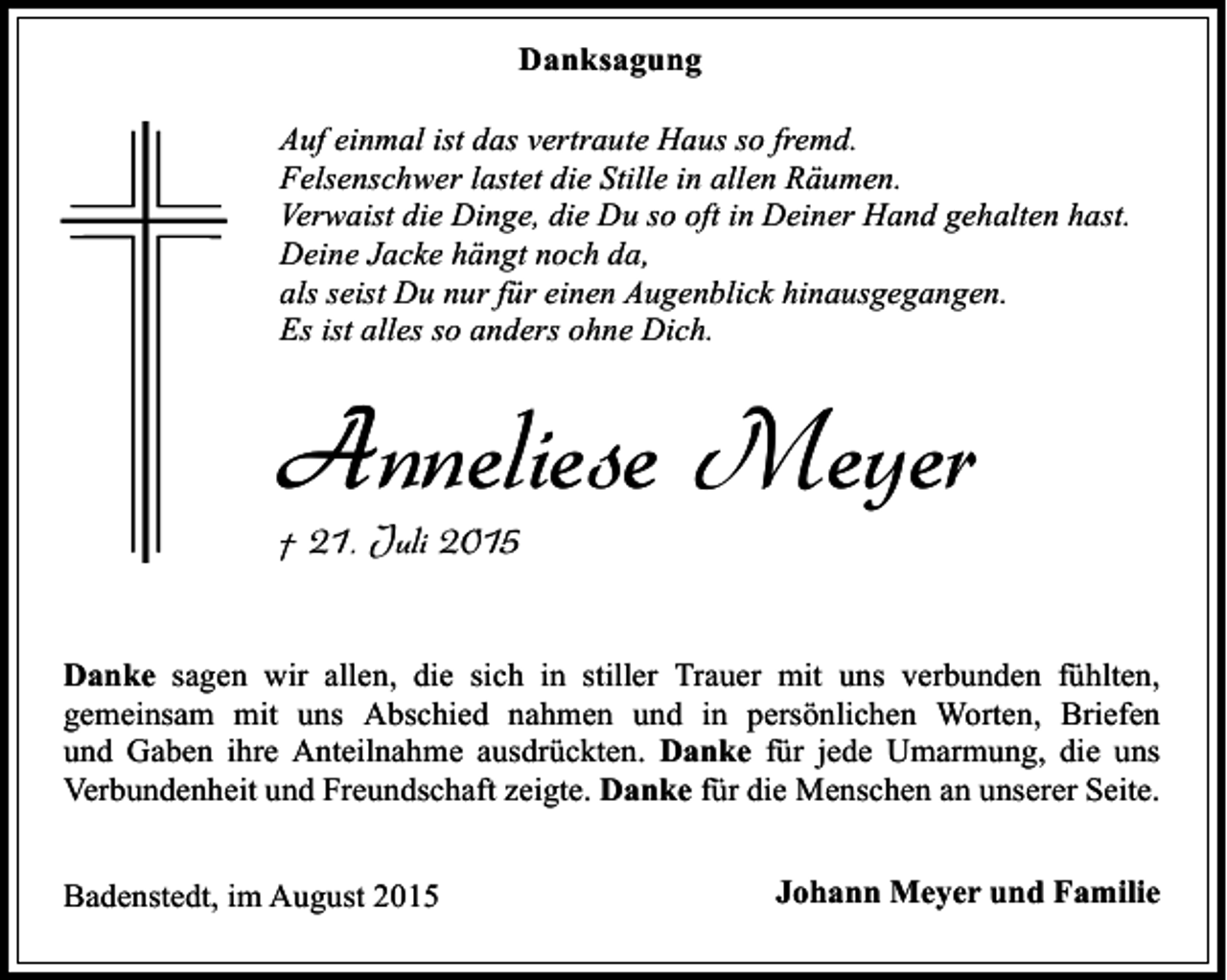 <p>Danksagung<br />Auf einmal ist das vertraute Haus so fremd.<br />Felsenschwer lastet die Stille in allen Räumen.<br />Verwaist die Dinge, die Du so oft in Deiner Hand gehalten hast.<br />Deine Jacke hängt noch da,<br />als seist Du nur für einen Augenblick hinausgegangen.<br />Es ist alles so anders ohne Dich.</p><p>Anneliese Meyer<br />† 21. Juli 2015</p><p>Danke sagen wir allen, die sich in stiller Trauer mit uns verbunden fühlten,<br />gemeinsam mit uns Abschied nahmen und in persönlichen Worten, Briefen<br />und Gaben ihre Anteilnahme ausdrückten. Danke für jede Umarmung, die uns<br />Verbundenheit und Freundschaft zeigte. Danke für die Menschen an unserer Seite.<br />Badenstedt, im August 2015</p><p>Johann Meyer und Familie</p>