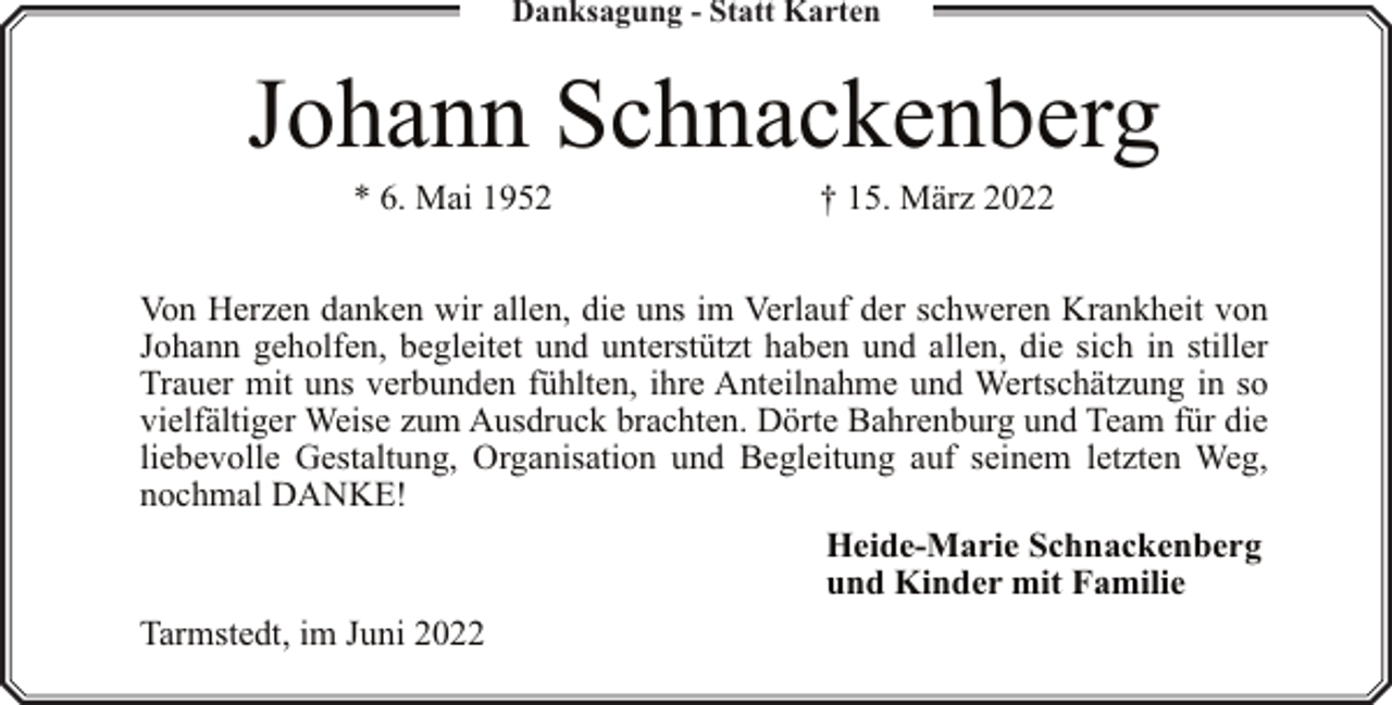 <p>Danksagung - Statt Karten</p><p>Johann Schnackenberg<br />* 6. Mai 1952</p><p>† 15. März 2022</p><p>Von Herzen danken wir allen, die uns im Verlauf der schweren Krankheit von<br />Johann geholfen, begleitet und unterstützt haben und allen, die sich in stiller<br />Trauer mit uns verbunden fühlten, ihre Anteilnahme und Wertschätzung in so<br />vielfältiger Weise zum Ausdruck brachten. Dörte Bahrenburg und Team für die<br />liebevolle Gestaltung, Organisation und Begleitung auf seinem letzten Weg,<br />nochmal DANKE!<br />Heide-Marie Schnackenberg<br />und Kinder mit Familie<br />Tarmstedt, im Juni 2022</p>