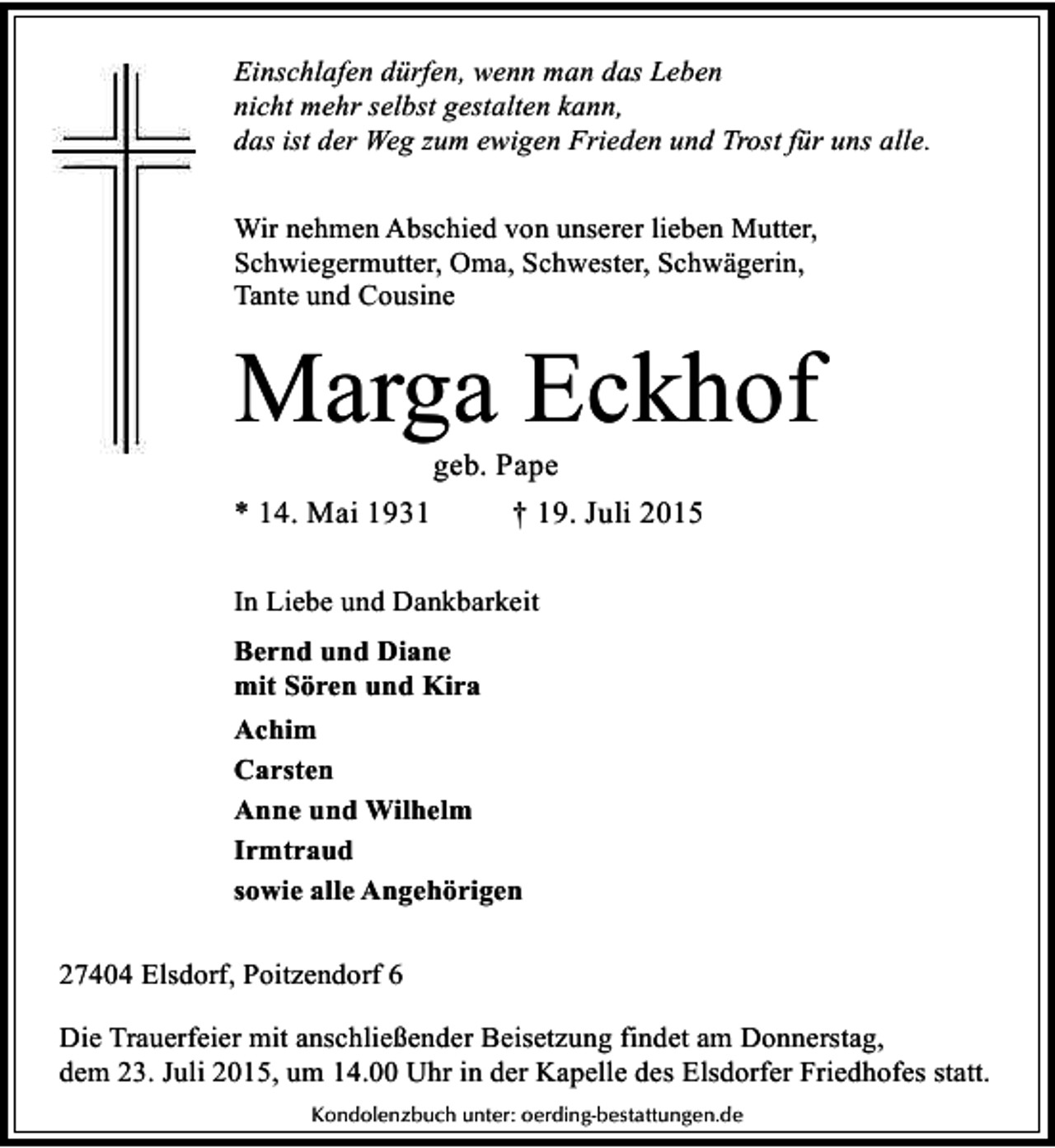 <p>Einschlafen dürfen, wenn man das Leben<br />nicht mehr selbst gestalten kann,<br />das ist der Weg zum ewigen Frieden und Trost für uns alle.<br />Wir nehmen Abschied von unserer lieben Mutter,<br />Schwiegermutter, Oma, Schwester, Schwägerin,<br />Tante und Cousine</p><p>Marga Eckhof<br />geb. Pape<br />* 14. Mai 1931<br />† 19. Juli 2015<br />In Liebe und Dankbarkeit<br />Bernd und Diane<br />mit Sören und Kira<br />Achim<br />Carsten<br />Anne und Wilhelm<br />Irmtraud<br />sowie alle Angehörigen<br />27404 Elsdorf, Poitzendorf 6<br />Die Trauerfeier mit anschließender Beisetzung findet am Donnerstag,<br />dem 23. Juli 2015, um 14.00 Uhr in der Kapelle des Elsdorfer Friedhofes statt.<br />Kondolenzbuch unter: oerding-bestattungen.de</p>