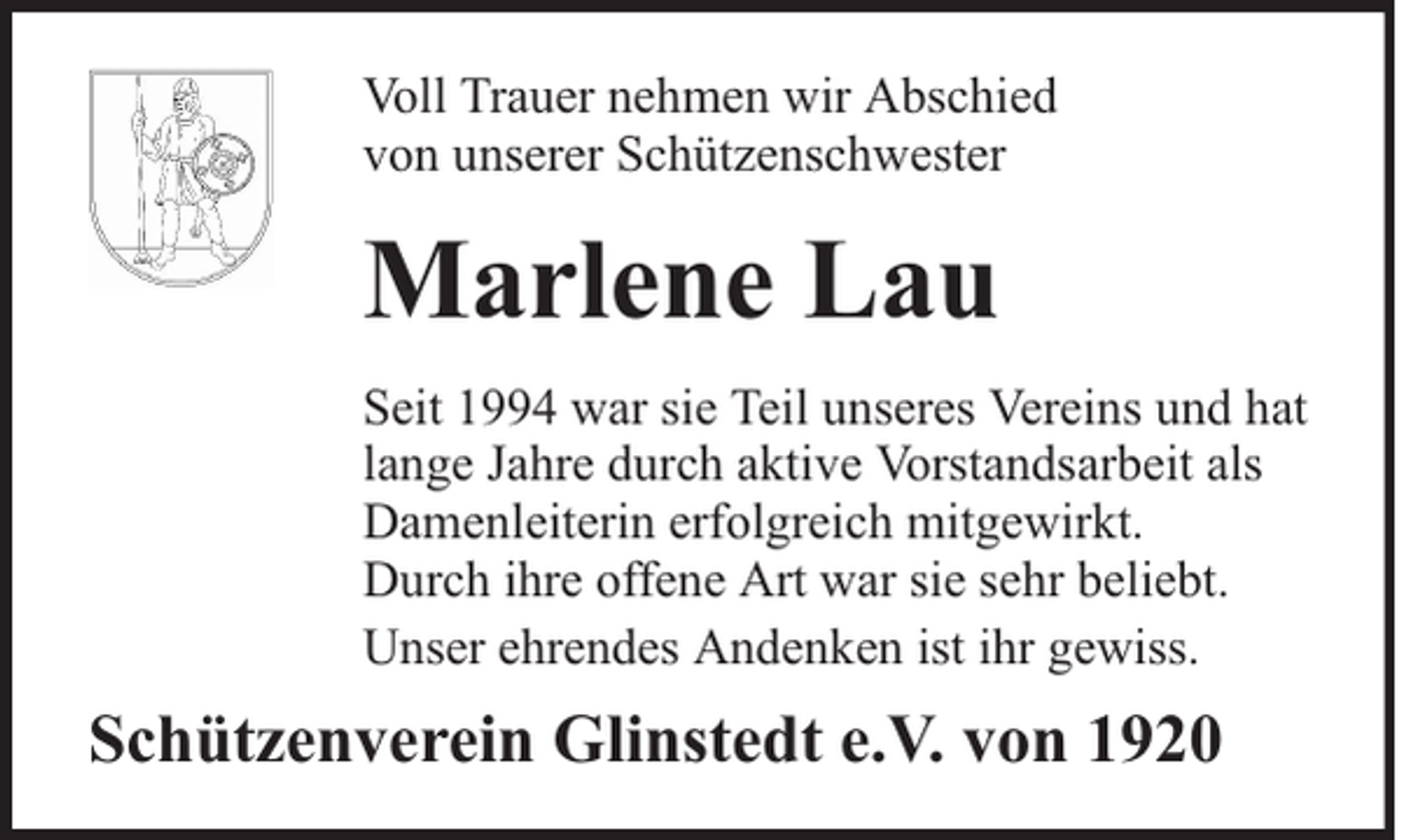 <p>Voll Trauer nehmen wir Abschied<br />von unserer Schützenschwester</p><p>Marlene Lau<br />Seit 1994 war sie Teil unseres Vereins und hat<br />lange Jahre durch aktive Vorstandsarbeit als<br />Damenleiterin erfolgreich mitgewirkt.<br />Durch ihre offene Art war sie sehr beliebt.<br />Unser ehrendes Andenken ist ihr gewiss.</p><p>Schützenverein Glinstedt e.V. von 1920</p>