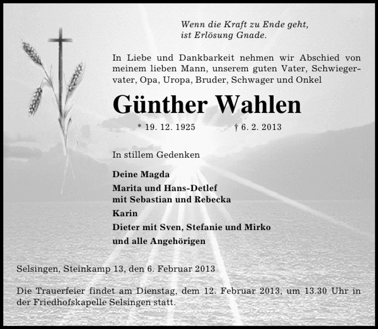 <p>Wenn die Kraft zu Ende geht,<br />ist Erlösung Gnade.<br />In Liebe und Dankbarkeit nehmen wir Abschied von<br />meinem lieben Mann, unserem guten Vater, Schwiegervater, Opa, Uropa, Bruder, Schwager und Onkel</p><p>Günther Wahlen<br />* 19. 12. 1925</p><p>† 6. 2. 2013</p><p>In stillem Gedenken<br />Deine Magda<br />Marita und Hans-Detlef<br />mit Sebastian und Rebecka<br />Karin<br />Dieter mit Sven, Stefanie und Mirko<br />und alle Angehörigen<br />Selsingen, Steinkamp 13, den 6. Februar 2013<br />Die Trauerfeier findet am Dienstag, dem 12. Februar 2013, um 13.30 Uhr in<br />der Friedhofskapelle Selsingen statt.</p>