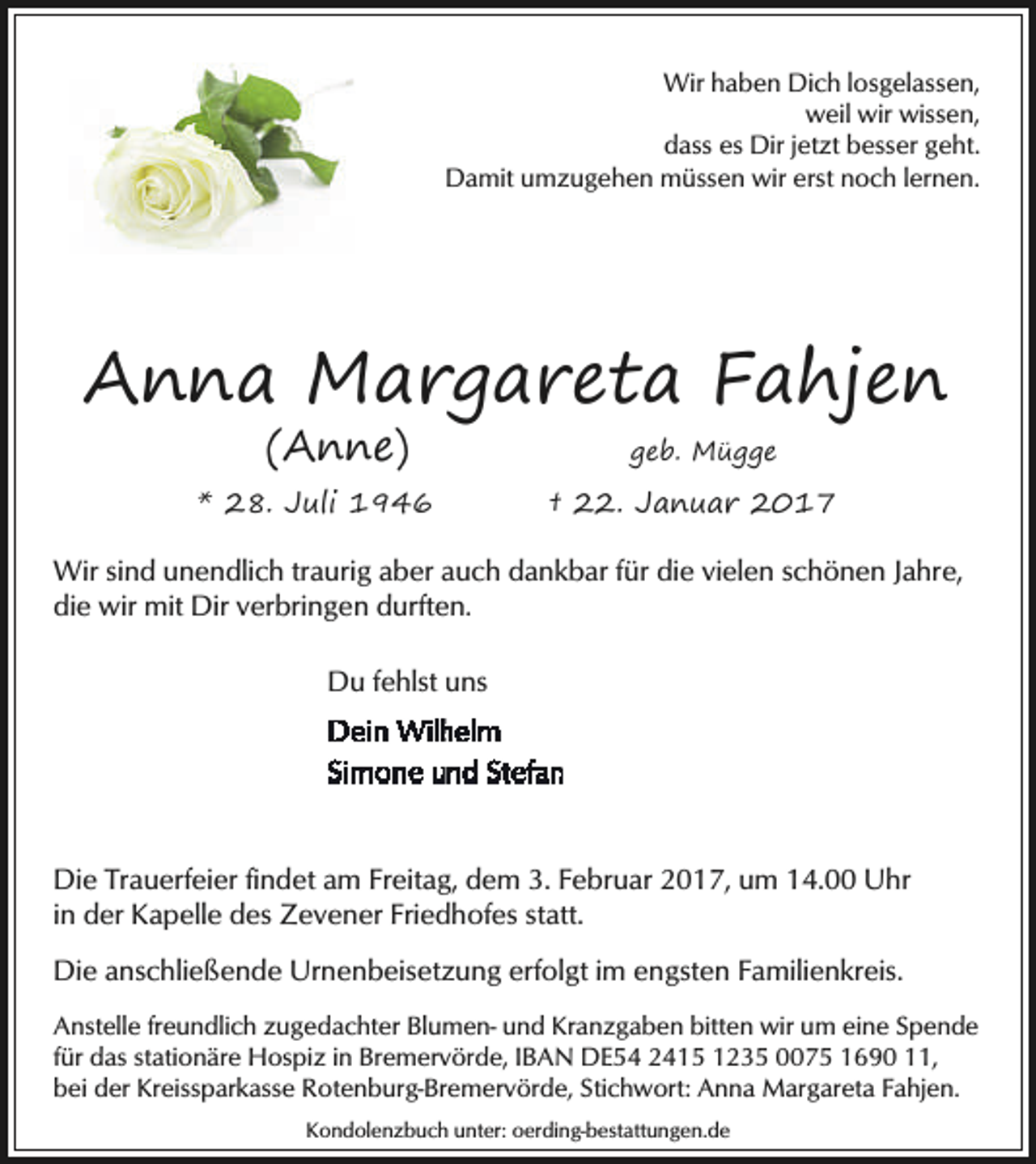 <p>Wir haben Dich losgelassen,<br />weil wir wissen,<br />dass es Dir jetzt besser geht.<br />Damit umzugehen müssen wir erst noch lernen.</p><p>Anna Margareta Fahjen<br />(Anne)</p><p>* 28. Juli 1946</p><p>geb. Mügge</p><p>† 22. Januar 2017</p><p>Wir sind unendlich traurig aber auch dankbar für die vielen schönen Jahre,<br />die wir mit Dir verbringen durften.<br />Du fehlst uns</p><p>Die Trauerfeier findet am Freitag, dem 3. Februar 2017, um 14.00 Uhr<br />in der Kapelle des Zevener Friedhofes statt.<br />Die anschließende Urnenbeisetzung erfolgt im engsten Familienkreis.<br />Anstelle freundlich zugedachter Blumen- und Kranzgaben bitten wir um eine Spende<br />für das stationäre Hospiz in Bremervörde, IBAN DE54 2415 1235 0075 1690 11,<br />bei der Kreissparkasse Rotenburg-Bremervörde, Stichwort: Anna Margareta Fahjen.<br />Kondolenzbuch unter: oerding-bestattungen.de</p>