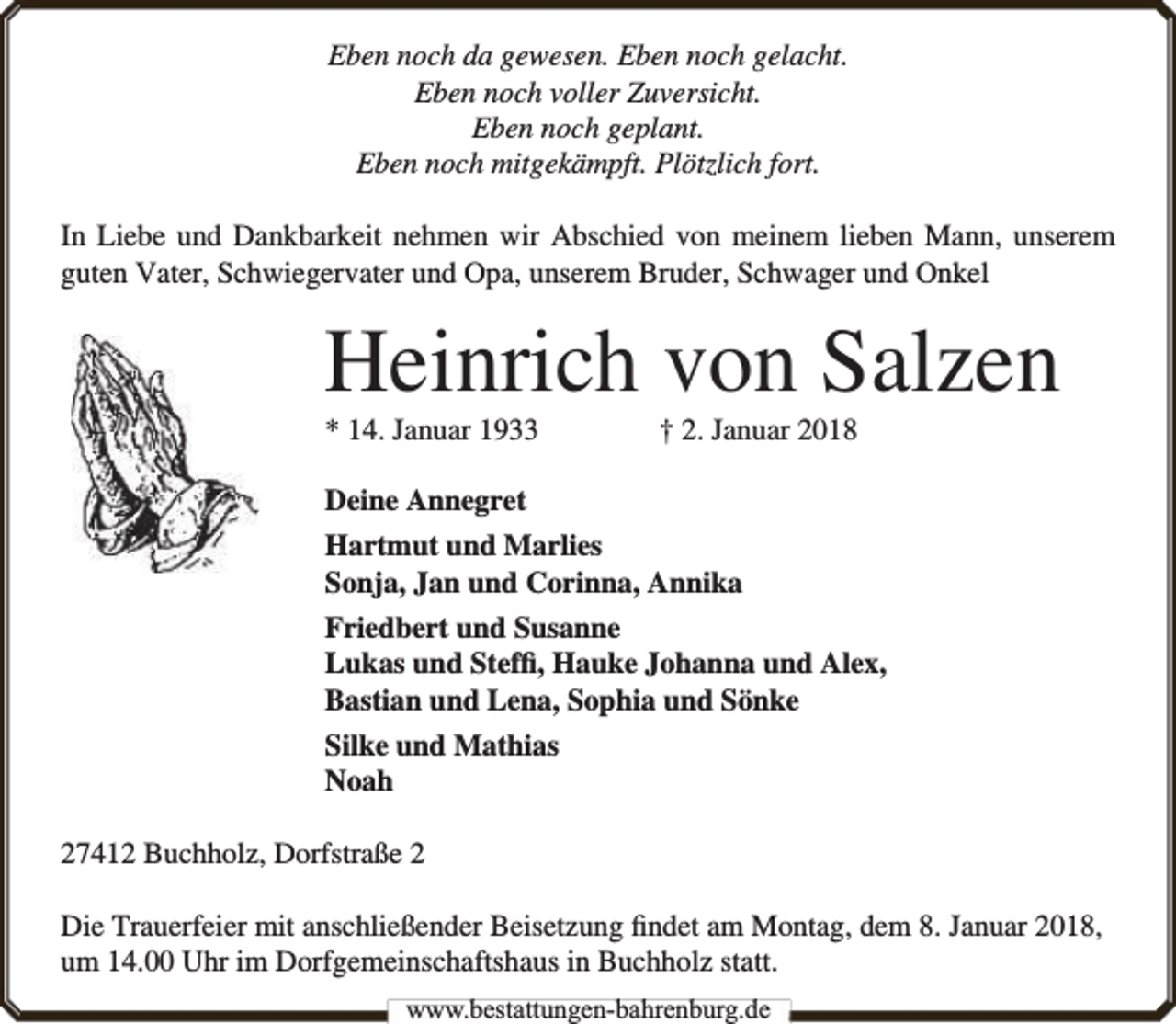 <p>Eben noch da gewesen. Eben noch gelacht.<br />Eben noch voller Zuversicht.<br />Eben noch geplant.<br />Eben noch mitgekämpft. Plötzlich fort.<br />In Liebe und Dankbarkeit nehmen wir Abschied von meinem lieben Mann, unserem<br />guten Vater, Schwiegervater und Opa, unserem Bruder, Schwager und Onkel</p><p>Heinrich von Salzen</p><p>* 14. Januar 1933</p><p>† 2. Januar 2018</p><p>Deine Annegret<br />Hartmut und Marlies<br />Sonja, Jan und Corinna, Annika<br />Friedbert und Susanne<br />Lukas und Stefﬁ, Hauke Johanna und Alex,<br />Bastian und Lena, Sophia und Sönke<br />Silke und Mathias<br />Noah<br />27412 Buchholz, Dorfstraße 2<br />Die Trauerfeier mit anschließender Beisetzung ﬁndet am Montag, dem 8. Januar 2018,<br />um 14.00 Uhr im Dorfgemeinschaftshaus in Buchholz statt.<br />www.bbestattungen-bbahhrenbburg.dde</p>
