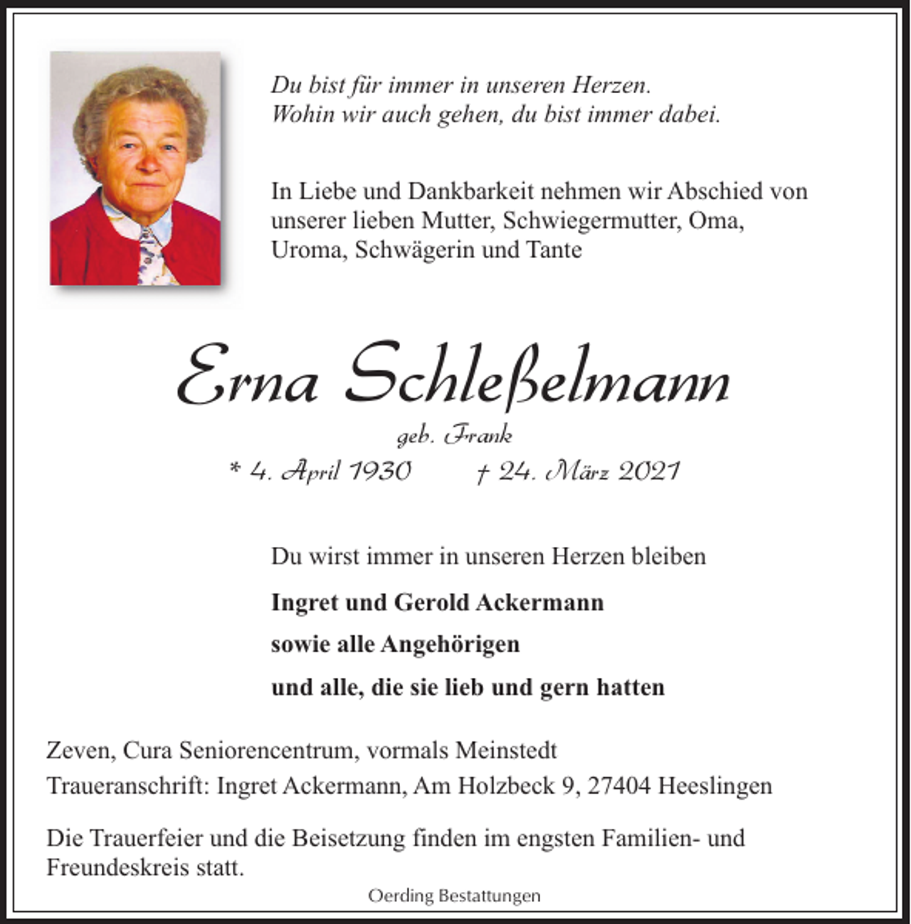 <p>Du bist für immer in unseren Herzen.<br />Wohin wir auch gehen, du bist immer dabei.<br />In Liebe und Dankbarkeit nehmen wir Abschied von<br />unserer lieben Mutter, Schwiegermutter, Oma,<br />Uroma, Schwägerin und Tante</p><p>Erna Schleßelmann<br />geb. Frank<br />* 4. April 1930<br />† 24. März 2021</p><p>Du wirst immer in unseren Herzen bleiben<br />Ingret und Gerold Ackermann<br />sowie alle Angehörigen<br />und alle, die sie lieb und gern hatten<br />Zeven, Cura Seniorencentrum, vormals Meinstedt<br />Traueranschrift: Ingret Ackermann, Am Holzbeck 9, 27404 Heeslingen<br />Die Trauerfeier und die Beisetzung finden im engsten Familien- und<br />Freundeskreis statt.<br />Oerding Bestattungen</p>