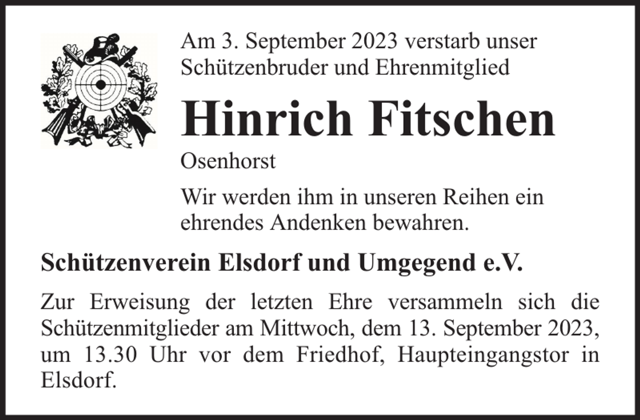 <p>Am 3. September 2023 verstarb unser<br />Schützenbruder und Ehrenmitglied</p><p>Hinrich Fitschen<br />Osenhorst</p><p>Wir werden ihm in unseren Reihen ein<br />ehrendes Andenken bewahren.</p><p>Schützenverein Elsdorf und Umgegend e.V.<br />Zur Erweisung der letzten Ehre versammeln sich die<br />Schützenmitglieder am Mittwoch, dem 13. September 2023,<br />um 13.30 Uhr vor dem Friedhof, Haupteingangstor in<br />Elsdorf.</p>