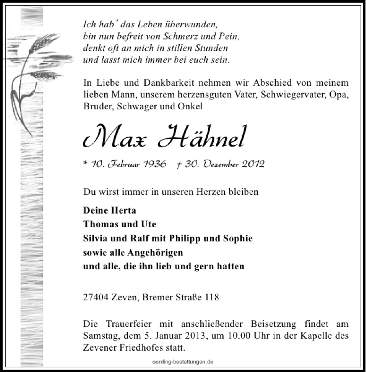 <p>Ich hab´ das Leben überwunden,<br />bin nun befreit von Schmerz und Pein,<br />denkt oft an mich in stillen Stunden<br />und lasst mich immer bei euch sein.<br />In Liebe und Dankbarkeit nehmen wir Abschied von meinem<br />lieben Mann, unserem herzensguten Vater, Schwiegervater, Opa,<br />Bruder, Schwager und Onkel</p><p>Max Hähnel</p><p>* 10. Februar 1936 † 30. Dezember 2012<br />Du wirst immer in unseren Herzen bleiben</p><p>Deine Herta<br />Thomas und Ute<br />Silvia und Ralf mit Philipp und Sophie<br />sowie alle Angehörigen<br />und alle, die ihn lieb und gern hatten<br />27404 Zeven, Bremer Straße 118<br />Die Trauerfeier mit anschließender Beisetzung findet am<br />Samstag, dem 5. Januar 2013, um 10.00 Uhr in der Kapelle des<br />Zevener Friedhofes statt.<br />oerding-bestattungen.de</p>