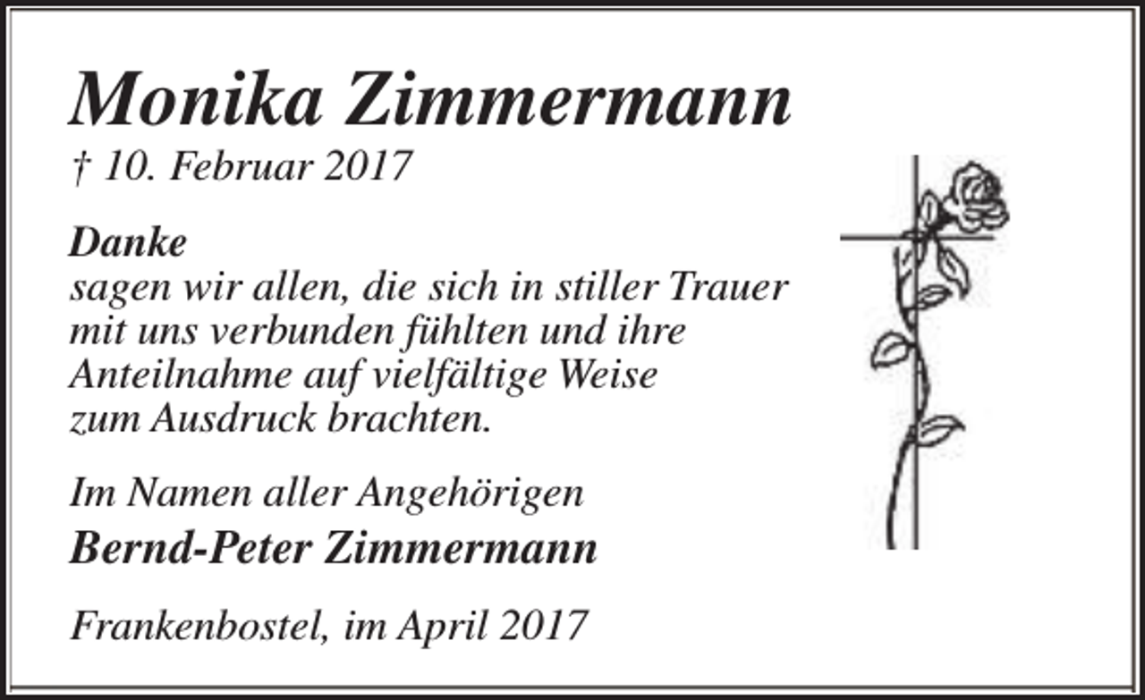 <p>Monika Zimmermann<br />† 10. Februar 2017</p><p>Danke<br />sagen wir allen, die sich in stiller Trauer<br />mit uns verbunden fühlten und ihre<br />Anteilnahme auf vielfältige Weise<br />zum Ausdruck brachten.<br />Im Namen aller Angehörigen</p><p>Bernd-Peter Zimmermann</p><p>Frankenbostel, im April 2017</p>