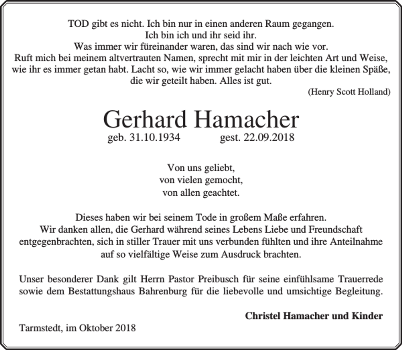 <p>TOD gibt es nicht. Ich bin nur in einen anderen Raum gegangen.<br />Ich bin ich und ihr seid ihr.<br />Was immer wir füreinander waren, das sind wir nach wie vor.<br />Ruft mich bei meinem altvertrauten Namen, sprecht mit mir in der leichten Art und Weise,<br />wie ihr es immer getan habt. Lacht so, wie wir immer gelacht haben über die kleinen Späße,<br />die wir geteilt haben. Alles ist gut.</p><p>(Henry Scott Holland)</p><p>Gerhard Hamacher<br />geb. 31.10.1934</p><p>gest. 22.09.2018</p><p>Von uns geliebt,<br />von vielen gemocht,<br />von allen geachtet.<br />Dieses haben wir bei seinem Tode in großem Maße erfahren.<br />Wir danken allen, die Gerhard während seines Lebens Liebe und Freundschaft<br />entgegenbrachten, sich in stiller Trauer mit uns verbunden fühlten und ihre Anteilnahme<br />auf so vielfältige Weise zum Ausdruck brachten.<br />Unser besonderer Dank gilt Herrn Pastor Preibusch für seine einfühlsame Trauerrede<br />sowie dem Bestattungshaus Bahrenburg für die liebevolle und umsichtige Begleitung.<br />Tarmstedt, im Oktober 2018</p><p>Christel Hamacher und Kinder</p>