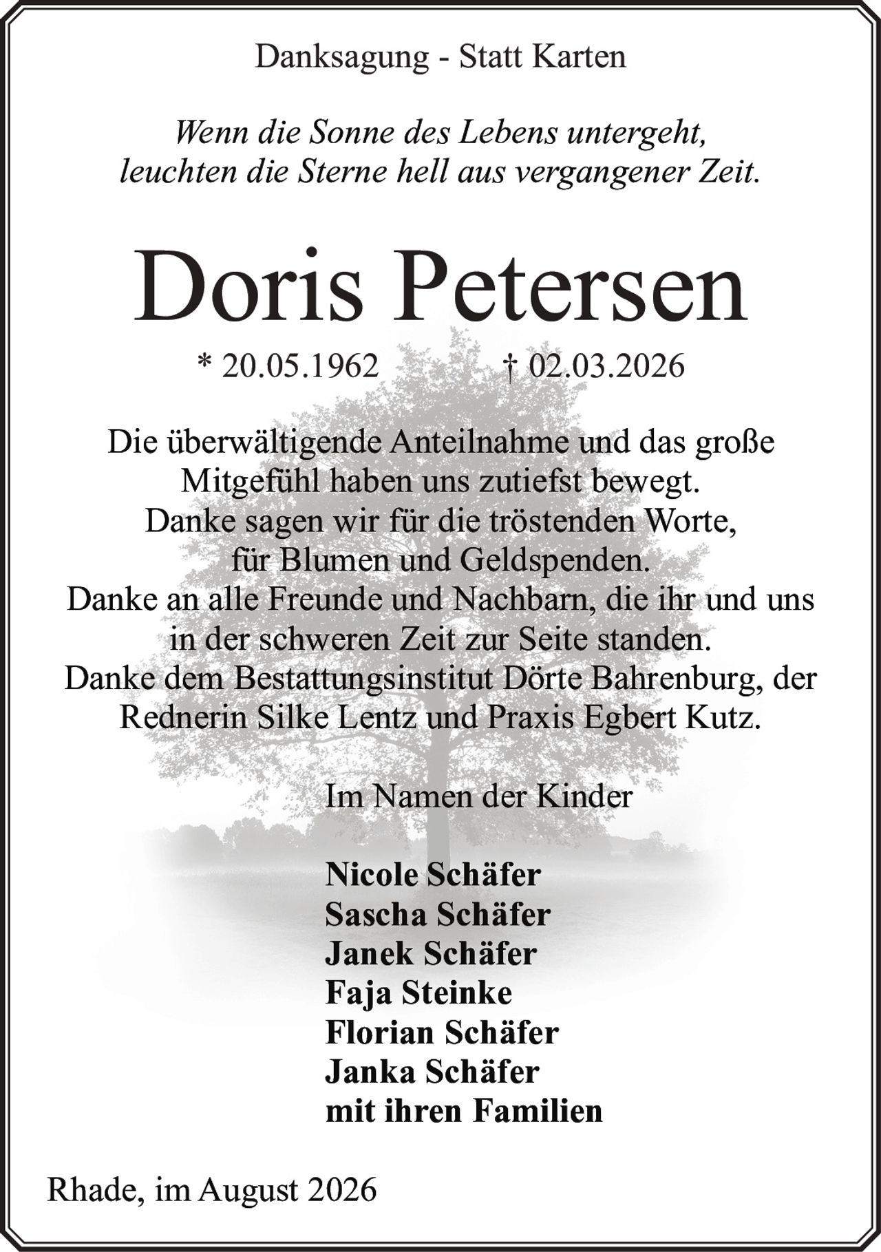 <p><strong>Danksagung - Statt Karten</strong></p>

<p><i>Wenn die Sonne des Lebens untergeht,<br>leuchten die Sterne hell aus vergangener Zeit.</i></p>

<p><strong>Doris Petersen</strong><br>* 20.05.1962 † 02.03.2026</p>

<p>Die überwältigende Anteilnahme und das große Mitgefühl haben uns zutiefst bewegt. Danke sagen wir für die tröstenden Worte, für Blumen und Geldspenden. Danke an alle Freunde und Nachbarn, die ihr und uns in der schweren Zeit zur Seite standen. Danke dem Bestattungsinstitut Dörte Bahrenburg, der Rednerin Silke Lentz und Praxis Egbert Kutz.</p>

<p>Im Namen der Kinder</p>

<p><strong>Nicole Schäfer<br>Sascha Schäfer<br>Janek Schäfer<br>Faja Steinke<br>Florian Schäfer<br>Janka Schäfer</strong><br>mit ihren Familien</p>

<p>Rhade, im August 2026</p>