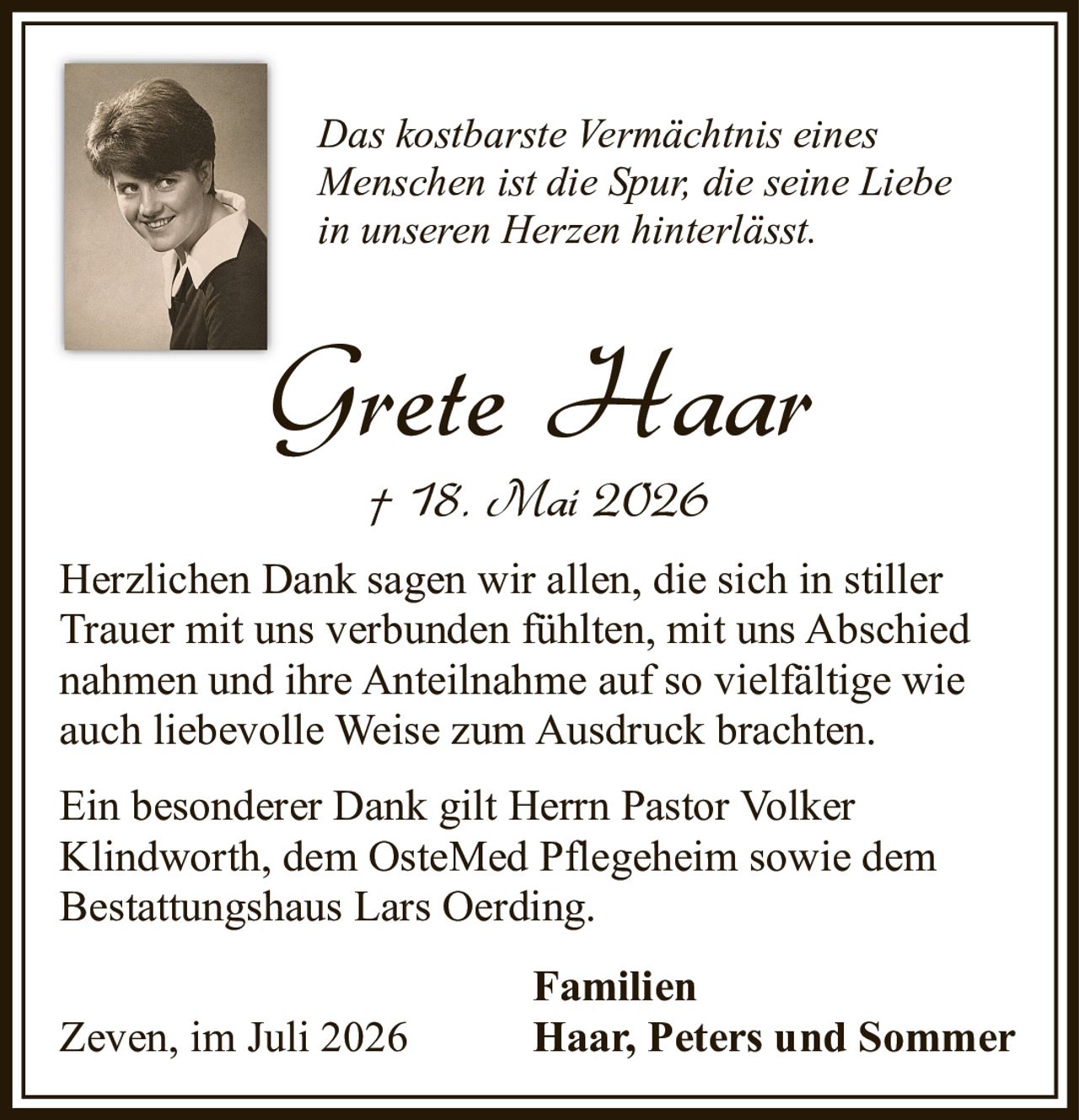 <p><i>Das kostbarste Vermächtnis eines Menschen ist die Spur, die seine Liebe in unseren Herzen hinterlässt.</i></p><p><strong>Grete Haar</strong><br/>† 18. Mai 2026</p><p>Herzlichen Dank sagen wir allen, die sich in stiller Trauer mit uns verbunden fühlten, mit uns Abschied nahmen und ihre Anteilnahme auf so vielfältige wie auch liebevolle Weise zum Ausdruck brachten.</p><p>Ein besonderer Dank gilt Herrn Pastor Volker Klindworth, dem OsteMed Pflegeheim sowie dem Bestattungshaus Lars Oerding.</p><p>Zeven, im Juli 2026</p><p><strong>Familien</strong><br/>Haar, Peters und Sommer</p>