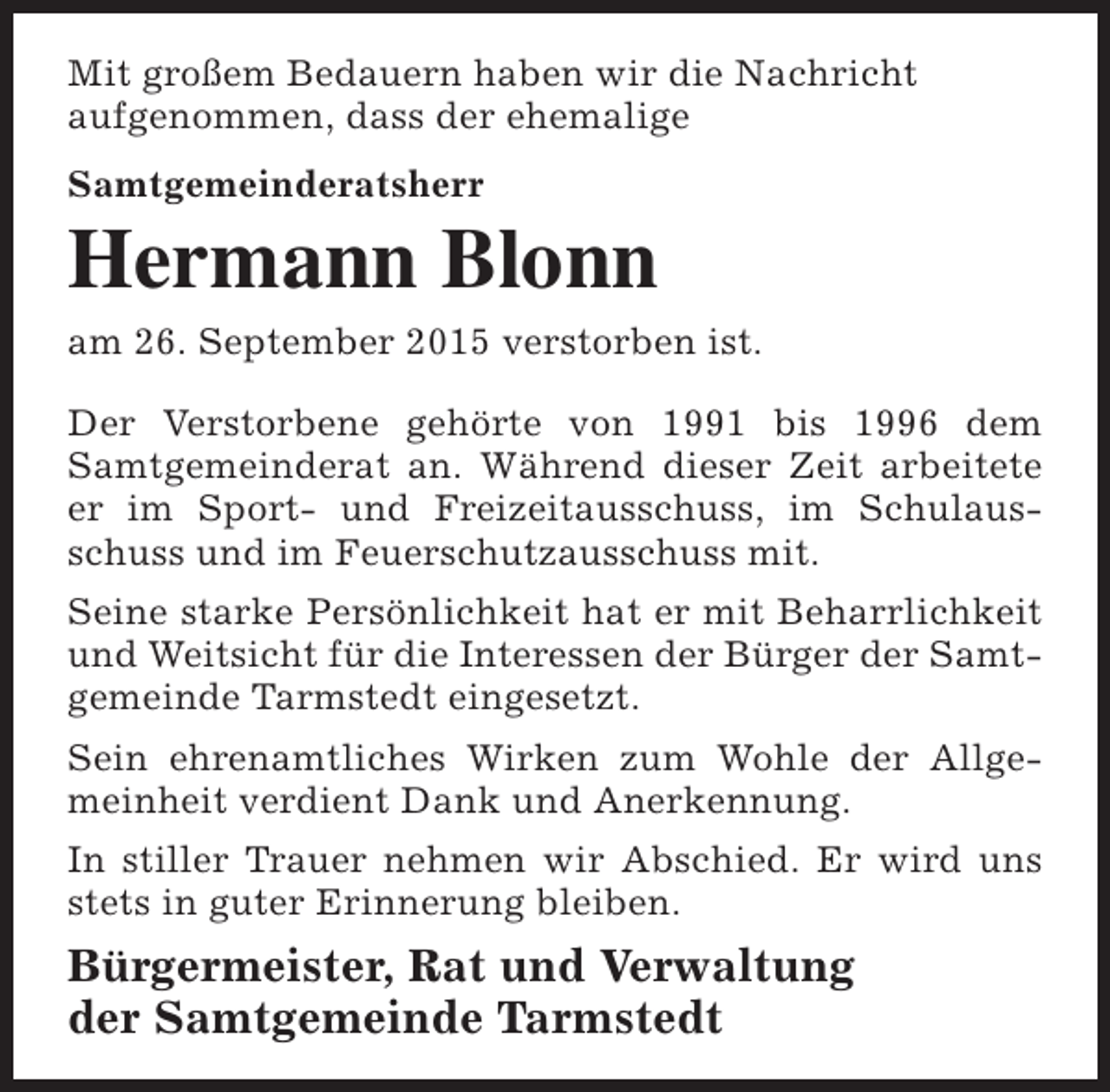 <p>Mit großem Bedauern haben wir die Nachricht<br />aufgenommen, dass der ehemalige<br />Samtgemeinderatsherr</p><p>Hermann Blonn<br />am 26. September 2015 verstorben ist.<br />Der Verstorbene gehörte von 1991 bis 1996 dem<br />Samtgemeinderat an. Während dieser Zeit arbeitete<br />er im Sport- und Freizeitausschuss, im Schulausschuss und im Feuerschutzausschuss mit.<br />Seine starke Persönlichkeit hat er mit Beharrlichkeit<br />und Weitsicht für die Interessen der Bürger der Samtgemeinde Tarmstedt eingesetzt.<br />Sein ehrenamtliches Wirken zum Wohle der Allgemeinheit verdient Dank und Anerkennung.<br />In stiller Trauer nehmen wir Abschied. Er wird uns<br />stets in guter Erinnerung bleiben.</p><p>Bürgermeister, Rat und Verwaltung<br />der Samtgemeinde Tarmstedt</p>