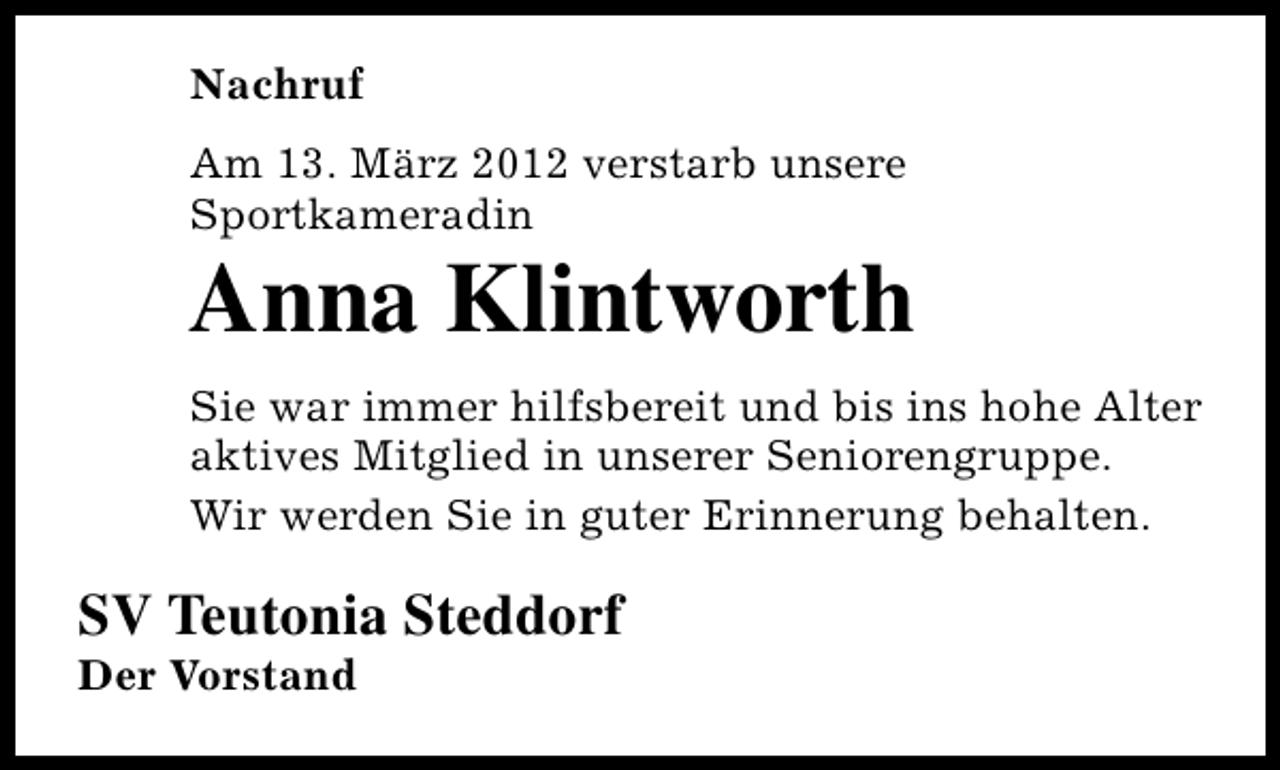 <p>Nachruf<br />Am 13. März 2012 verstarb unsere<br />Sportkameradin</p>
<p>Anna Klintworth</p>
<p>Sie war immer hilfsbereit und bis ins hohe Alter<br />aktives Mitglied in unserer Seniorengruppe.<br />Wir werden Sie in guter Erinnerung behalten.</p>
<p>SV Teutonia Steddorf</p>
<p>Der Vorstand</p>