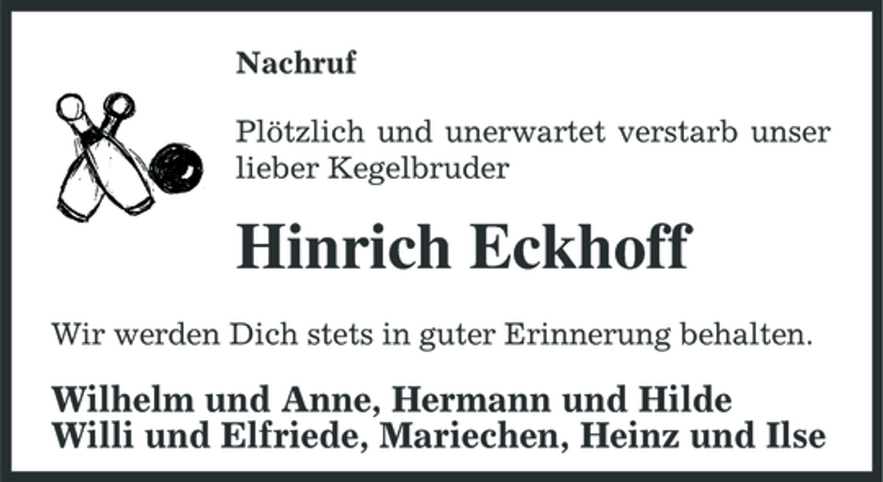<p>Nachruf Plötzlich und unerwartet verstarb unser lieber Kegelbruder</p><p>Hinrich Eckhoff<br />Wir werden Dich stets in guter Erinnerung behalten.</p><p>Wilhelm und Anne, Hermann und Hilde Willi und Elfriede, Mariechen, Heinz und Ilse</p>