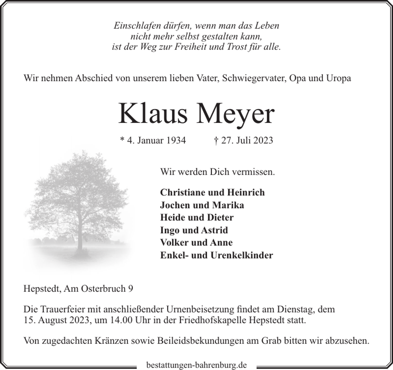 <p>Einschlafen dürfen, wenn man das Leben<br />nicht mehr selbst gestalten kann,<br />ist der Weg zur Freiheit und Trost für alle.<br />Wir nehmen Abschied von unserem lieben Vater, Schwiegervater, Opa und Uropa</p><p>Klaus Meyer<br />* 4. Januar 1934</p><p>† 27. Juli 2023</p><p>Wir werden Dich vermissen.<br />Christiane und Heinrich<br />Jochen und Marika<br />Heide und Dieter<br />Ingo und Astrid<br />Volker und Anne<br />Enkel- und Urenkelkinder<br />Hepstedt, Am Osterbruch 9<br />Die Trauerfeier mit anschließender Urnenbeisetzung findet am Dienstag, dem<br />15. August 2023, um 14.00 Uhr in der Friedhofskapelle Hepstedt statt.<br />Von zugedachten Kränzen sowie Beileidsbekundungen am Grab bitten wir abzusehen.<br />bestattungen-bahrenburg.de</p>