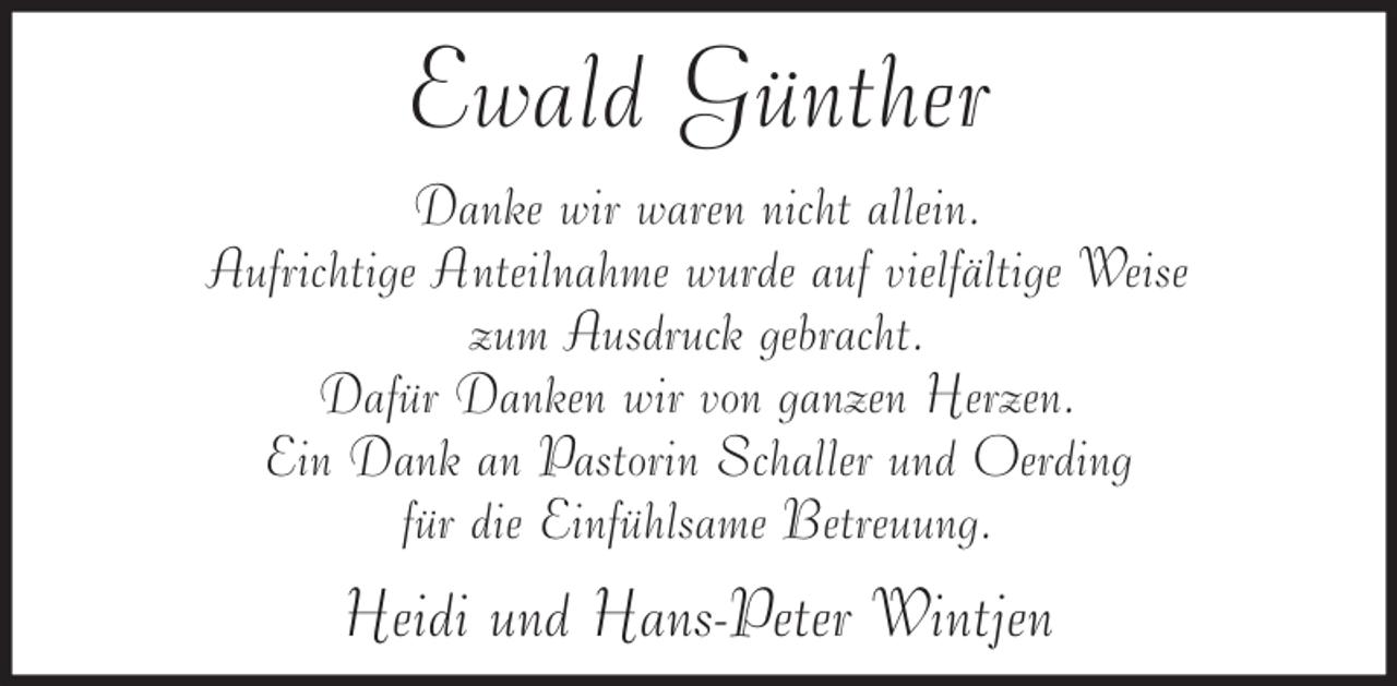 <p>Ewald Günther<br />Danke wir waren nicht allein.<br />Aufrichtige Anteilnahme wurde auf vielfältige Weise<br />zum Ausdruck gebracht.<br />Dafür Danken wir von ganzen Herzen.<br />Ein Dank an Pastorin Schaller und Oerding<br />für die Einfühlsame Betreuung.</p><p>Heidi und Hans-Peter Wintjen</p>
