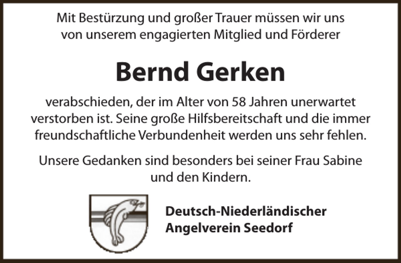 <p>Mit Bestürzung und großer Trauer müssen wir uns<br />von unserem engagierten Mitglied und Förderer</p><p>Bernd Gerken<br />verabschieden, der im Alter von 58 Jahren unerwartet<br />verstorben ist. Seine große Hilfsbereitschaft und die immer<br />freundschaftliche Verbundenheit werden uns sehr fehlen.<br />Unsere Gedanken sind besonders bei seiner Frau Sabine<br />und den Kindern.<br />Deutsch-Niederländischer<br />Angelverein Seedorf</p>