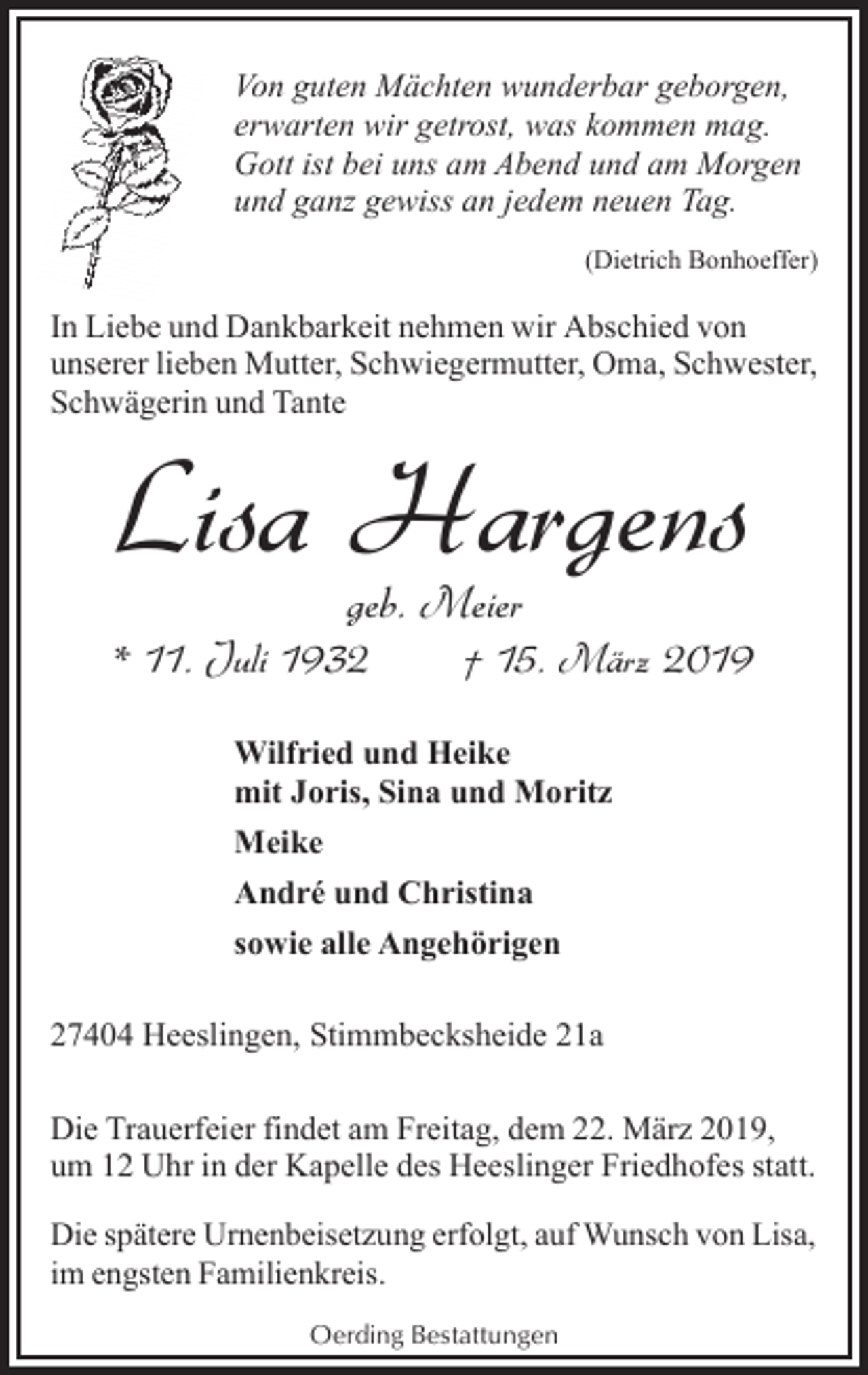 <p>Von guten Mächten wunderbar geborgen,<br />erwarten wir getrost, was kommen mag.<br />Gott ist bei uns am Abend und am Morgen<br />und ganz gewiss an jedem neuen Tag.<br />(Dietrich Bonhoeffer)</p><p>In Liebe und Dankbarkeit nehmen wir Abschied von<br />unserer lieben Mutter, Schwiegermutter, Oma, Schwester,<br />Schwägerin und Tante</p><p>Lisa Hargens<br />geb. Meier</p><p>* 11. Juli 1932</p><p>† 15. März 2019</p><p>Wilfried und Heike<br />mit Joris, Sina und Moritz<br />Meike<br />André und Christina<br />sowie alle Angehörigen<br />27404 Heeslingen, Stimmbecksheide 21a<br />Die Trauerfeier findet am Freitag, dem 22. März 2019,<br />um 12 Uhr in der Kapelle des Heeslinger Friedhofes statt.<br />Die spätere Urnenbeisetzung erfolgt, auf Wunsch von Lisa,<br />im engsten Familienkreis.<br />Oerding Bestattungen</p>