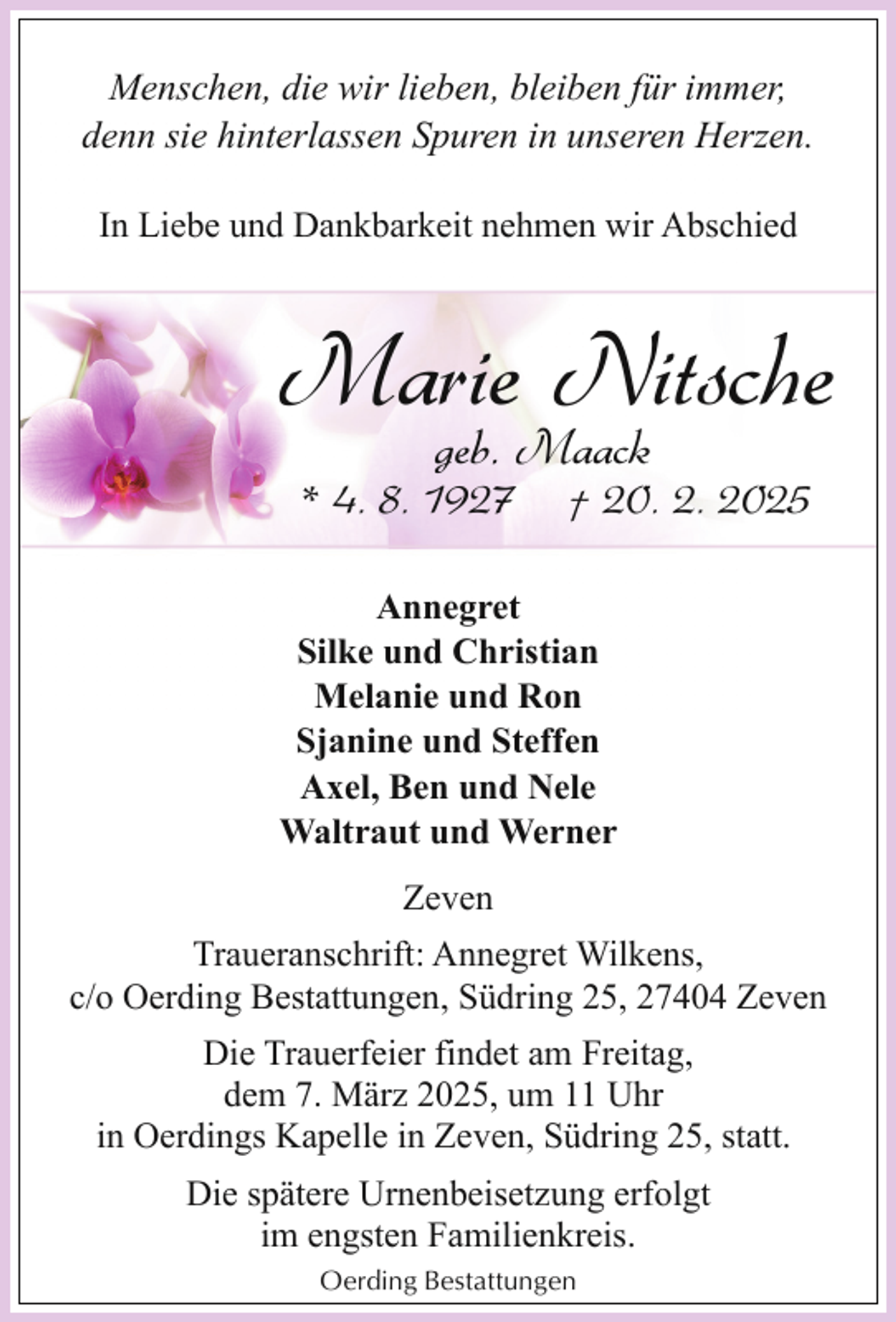 <p>Menschen, die wir lieben, bleiben für immer,<br />denn sie hinterlassen Spuren in unseren Herzen.<br />In Liebe und Dankbarkeit nehmen wir Abschied</p><p>Marie Nitsche<br />geb. Maack</p><p>* 4. 8. 1927</p><p>† 20. 2. 2025</p><p>Annegret<br />Silke und Christian<br />Melanie und Ron<br />Sjanine und Steffen<br />Axel, Ben und Nele<br />Waltraut und Werner<br />Zeven<br />Traueranschrift: Annegret Wilkens,<br />c/o Oerding Bestattungen, Südring 25, 27404 Zeven<br />Die Trauerfeier findet am Freitag,<br />dem 7. März 2025, um 11 Uhr<br />in Oerdings Kapelle in Zeven, Südring 25, statt.<br />Die spätere Urnenbeisetzung erfolgt<br />im engsten Familienkreis.<br />Oerding Bestattungen</p>