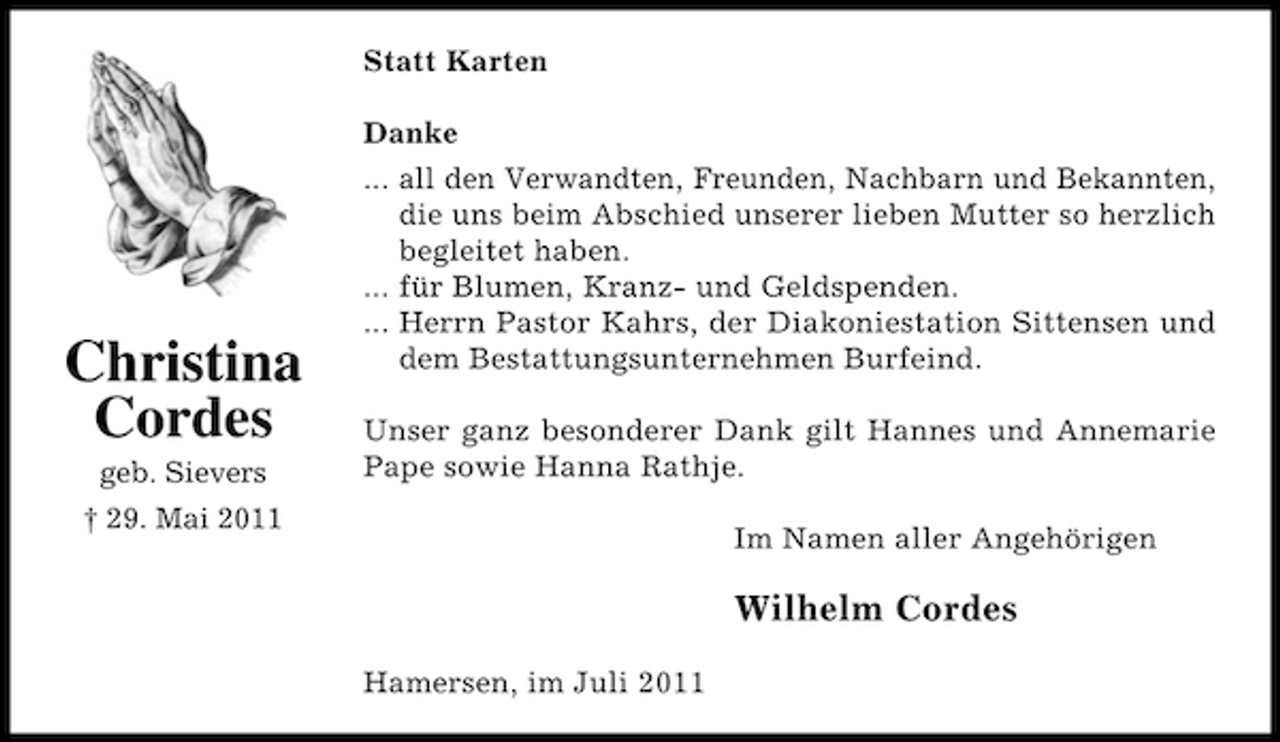 <p>Statt Karten<br />Danke</p><p>Christina<br />Cordes<br />geb. Sievers</p><p>... all den Verwandten, Freunden, Nachbarn und Bekannten,<br />die uns beim Abschied unserer lieben Mutter so herzlich<br />begleitet haben.<br />... für Blumen, Kranz- und Geldspenden.<br />... Herrn Pastor Kahrs, der Diakoniestation Sittensen und<br />dem Bestattungsunternehmen Burfeind.<br />Unser ganz besonderer Dank gilt Hannes und Annemarie<br />Pape sowie Hanna Rathje.</p><p>† 29. Mai 2011</p><p>Im Namen aller Angehörigen</p><p>Wilhelm Cordes<br />Hamersen, im Juli 2011</p>
