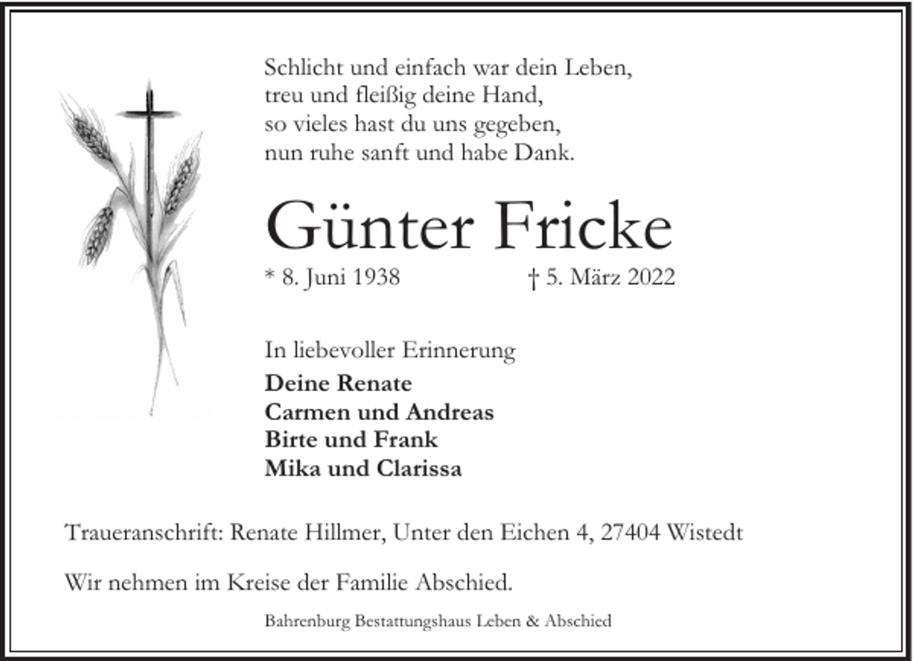 <p>Schlicht und einfach war dein Leben,<br />treu und fleißig deine Hand,<br />so vieles hast du uns gegeben,<br />nun ruhe sanft und habe Dank.</p><p>Günter Fricke<br />* 8. Juni 1938</p><p>† 5. März 2022</p><p>In liebevoller Erinnerung<br />Deine Renate<br />Carmen und Andreas<br />Birte und Frank<br />Mika und Clarissa<br />Traueranschrift: Renate Hillmer, Unter den Eichen 4, 27404 Wistedt<br />Wir nehmen im Kreise der Familie Abschied.<br />Bahrenburg Bestattungshaus Leben &amp; Abschied</p>
