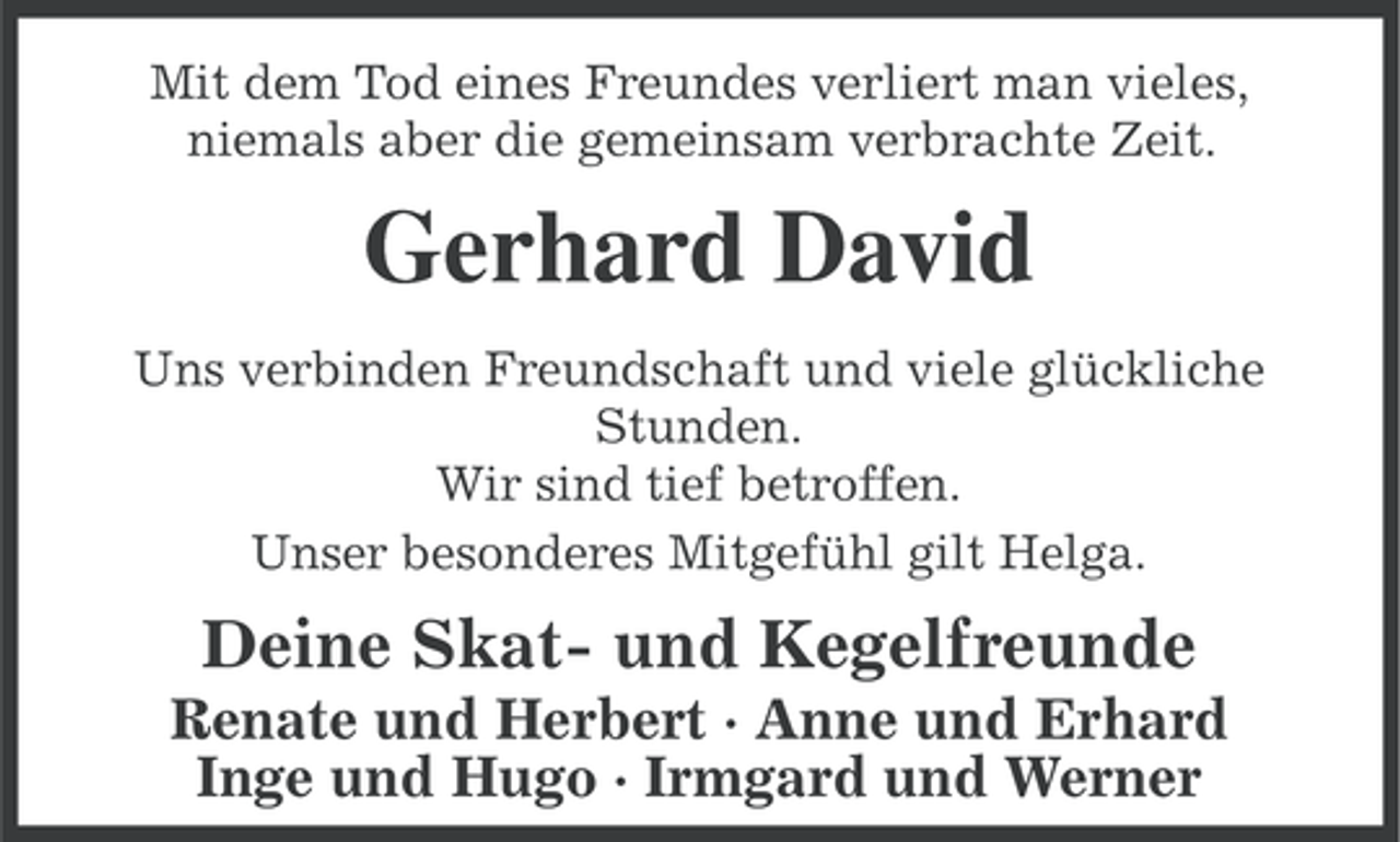 <p>Mit dem Tod eines Freundes verliert man vieles,<br />niemals aber die gemeinsam verbrachte Zeit.</p><p>Gerhard David<br />Uns verbinden Freundschaft und viele glückliche<br />Stunden.<br />Wir sind tief betroffen.<br />Unser besonderes Mitgefühl gilt Helga.</p><p>Deine Skat- und Kegelfreunde<br />Renate und Herbert · Anne und Erhard<br />Inge und Hugo · Irmgard und Werner</p>