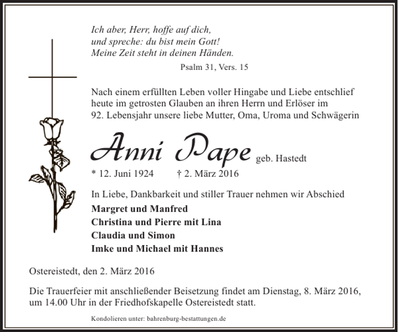 <p>Ich aber, Herr, hoffe auf dich,<br />und spreche: du bist mein Gott!<br />Meine Zeit steht in deinen Händen.<br />Psalm 31, Vers. 15</p><p>Nach einem erfüllten Leben voller Hingabe und Liebe entschlief<br />heute im getrosten Glauben an ihren Herrn und Erlöser im<br />92. Lebensjahr unsere liebe Mutter, Oma, Uroma und Schwägerin</p><p>Anni Pape</p><p>* 12. Juni 1924</p><p>geb. Hastedt</p><p>† 2. März 2016</p><p>In Liebe, Dankbarkeit und stiller Trauer nehmen wir Abschied<br />Margret und Manfred<br />Christina und Pierre mit Lina<br />Claudia und Simon<br />Imke und Michael mit Hannes<br />Ostereistedt, den 2. März 2016<br />Die Trauerfeier mit anschließender Beisetzung findet am Dienstag, 8. März 2016,<br />um 14.00 Uhr in der Friedhofskapelle Ostereistedt statt.<br />Kondolieren unter: bahrenburg-bestattungen.de</p>