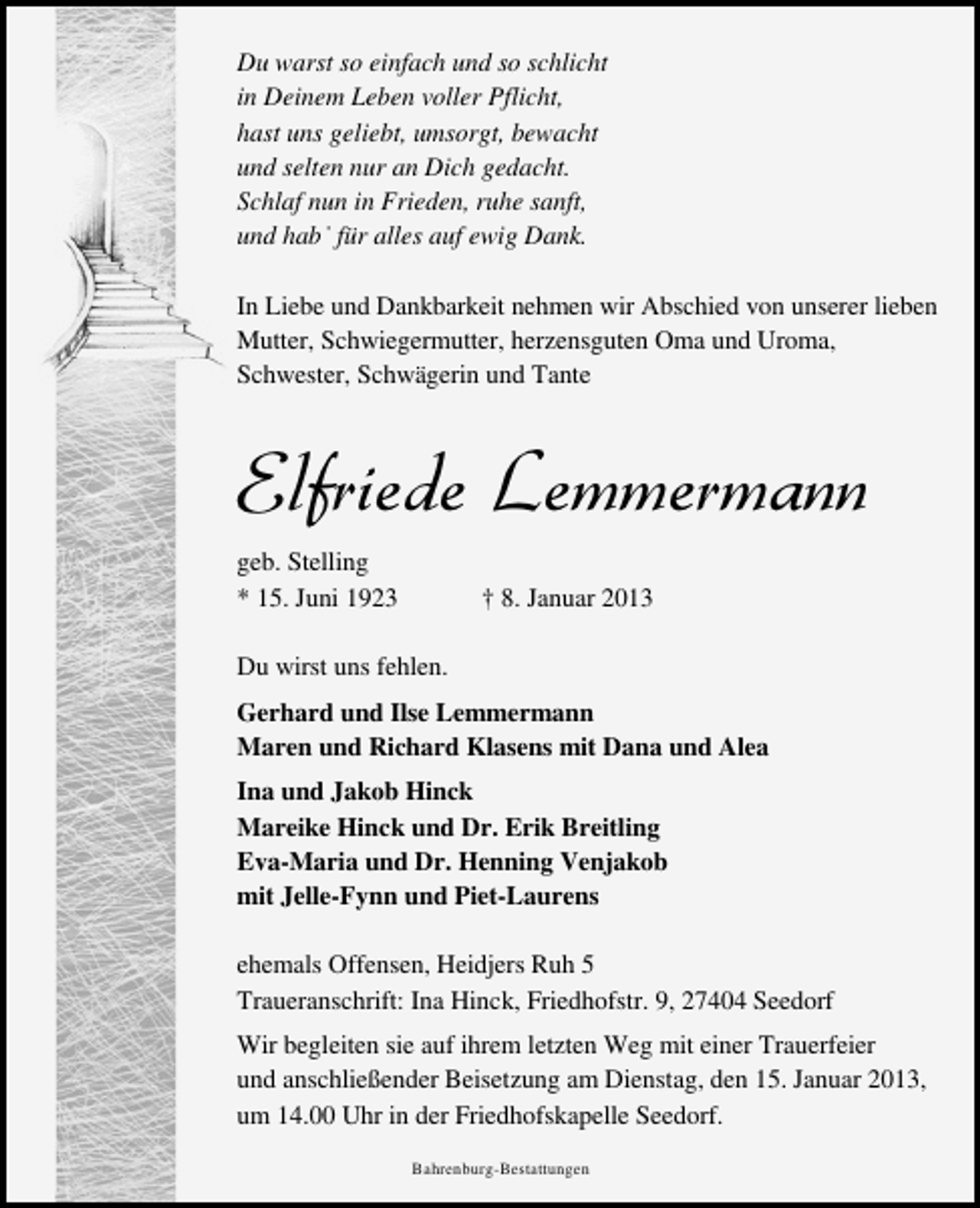 <p>Du warst so einfach und so schlicht<br />in Deinem Leben voller Pflicht,<br />hast uns geliebt, umsorgt, bewacht<br />und selten nur an Dich gedacht.<br />Schlaf nun in Frieden, ruhe sanft,<br />und habˈ für alles auf ewig Dank.<br />In Liebe und Dankbarkeit nehmen wir Abschied von unserer lieben<br />Mutter, Schwiegermutter, herzensguten Oma und Uroma,<br />Schwester, Schwägerin und Tante</p><p>Elfriede Lemmermann<br />geb. Stelling<br />* 15. Juni 1923</p><p>† 8. Januar 2013</p><p>Du wirst uns fehlen.<br />Gerhard und Ilse Lemmermann<br />Maren und Richard Klasens mit Dana und Alea<br />Ina und Jakob Hinck<br />Mareike Hinck und Dr. Erik Breitling<br />Eva-Maria und Dr. Henning Venjakob<br />mit Jelle-Fynn und Piet-Laurens<br />ehemals Offensen, Heidjers Ruh 5<br />Traueranschrift: Ina Hinck, Friedhofstr. 9, 27404 Seedorf<br />Wir begleiten sie auf ihrem letzten Weg mit einer Trauerfeier<br />und anschließender Beisetzung am Dienstag, den 15. Januar 2013,<br />um 14.00 Uhr in der Friedhofskapelle Seedorf.<br />Bahrenburg-Bestattungen</p>