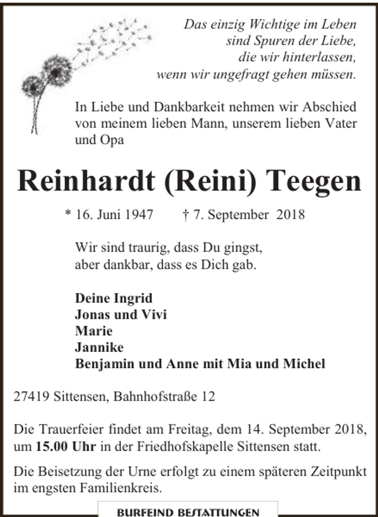 <p>Das einzig Wichtige im Leben<br />sind Spuren der Liebe,<br />die wir hinterlassen,<br />wenn wir ungefragt gehen müssen.<br />In Liebe und Dankbarkeit nehmen wir Abschied<br />von meinem lieben Mann, unserem lieben Vater<br />und Opa</p><p>Reinhardt (Reini) Teegen<br />* 16. Juni 1947</p><p>† 7. September 2018</p><p>Wir sind traurig, dass Du gingst,<br />aber dankbar, dass es Dich gab.<br />Deine Ingrid<br />Jonas und Vivi<br />Marie<br />Jannike<br />Benjamin und Anne mit Mia und Michel<br />27419 Sittensen, Bahnhofstraße 12<br />Die Trauerfeier findet am Freitag, dem 14. September 2018,<br />um 15.00 Uhr in der Friedhofskapelle Sittensen statt.<br />Die Beisetzung der Urne erfolgt zu einem späteren Zeitpunkt<br />im engsten Familienkreis.<br />Burfeind Bestattungen</p>