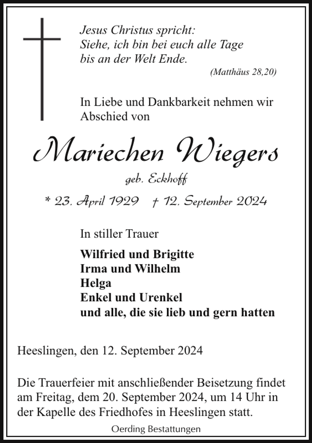 <p>Jesus Christus spricht:<br />Siehe, ich bin bei euch alle Tage<br />bis an der Welt Ende.</p><p>(Matthäus 28,20)</p><p>In Liebe und Dankbarkeit nehmen wir<br />Abschied von</p><p>Mariechen Wiegers<br />geb. Eckhoff</p><p>* 23. April 1929 † 12. September 2024<br />In stiller Trauer<br />Wilfried und Brigitte<br />Irma und Wilhelm<br />Helga<br />Enkel und Urenkel<br />und alle, die sie lieb und gern hatten<br />Heeslingen, den 12. September 2024<br />Die Trauerfeier mit anschließender Beisetzung findet<br />am Freitag, dem 20. September 2024, um 14 Uhr in<br />der Kapelle des Friedhofes in Heeslingen statt.<br />Oerding Bestattungen</p>