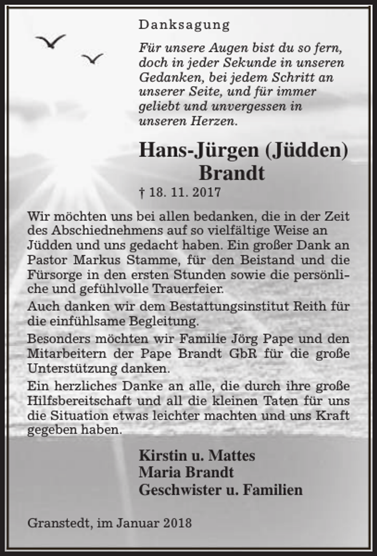 <p>Danksagung<br />Für unsere Augen bist du so fern,<br />doch in jeder Sekunde in unseren<br />Gedanken, bei jedem Schritt an<br />unserer Seite, und für immer<br />geliebt und unvergessen in<br />unseren Herzen.</p><p>Hans-Jürgen (Jüdden)<br />Brandt<br />† 18. 11. 2017</p><p>Wir möchten uns bei allen bedanken, die in der Zeit<br />des Abschiednehmens auf so vielfältige Weise an<br />Jüdden und uns gedacht haben. Ein großer Dank an<br />Pastor Markus Stamme, für den Beistand und die<br />Fürsorge in den ersten Stunden sowie die persönliche und gefühlvolle Trauerfeier.<br />Auch danken wir dem Bestattungsinstitut Reith für<br />die einfühlsame Begleitung.<br />Besonders möchten wir Familie Jörg Pape und den<br />Mitarbeitern der Pape Brandt GbR für die große<br />Unterstützung danken.<br />Ein herzliches Danke an alle, die durch ihre große<br />Hilfsbereitschaft und all die kleinen Taten für uns<br />die Situation etwas leichter machten und uns Kraft<br />gegeben haben.</p><p>Kirstin u. Mattes<br />Maria Brandt<br />Geschwister u. Familien<br />Granstedt, im Januar 2018</p>
