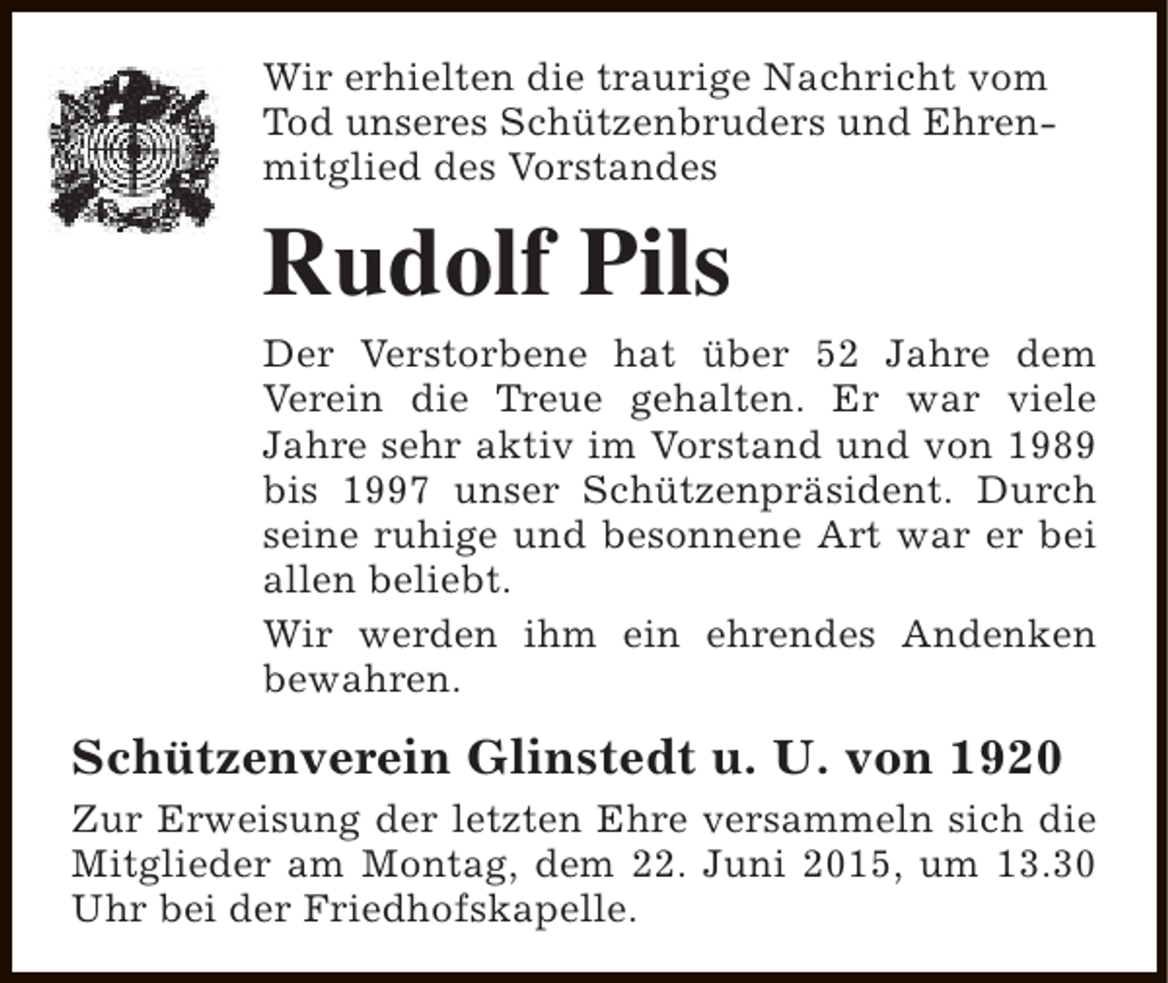 <p>Wir erhielten die traurige Nachricht vom<br />Tod unseres Schützenbruders und Ehrenmitglied des Vorstandes</p><p>Rudolf Pils</p><p>Der Verstorbene hat über 52 Jahre dem<br />Verein die Treue gehalten. Er war viele<br />Jahre sehr aktiv im Vorstand und von 1989<br />bis 1997 unser Schützenpräsident. Durch<br />seine ruhige und besonnene Art war er bei<br />allen beliebt.<br />Wir werden ihm ein ehrendes Andenken<br />bewahren.</p><p>Schützenverein Glinstedt u. U. von 1920<br />Zur Erweisung der letzten Ehre versammeln sich die<br />Mitglieder am Montag, dem 22. Juni 2015, um 13.30<br />Uhr bei der Friedhofskapelle.</p>