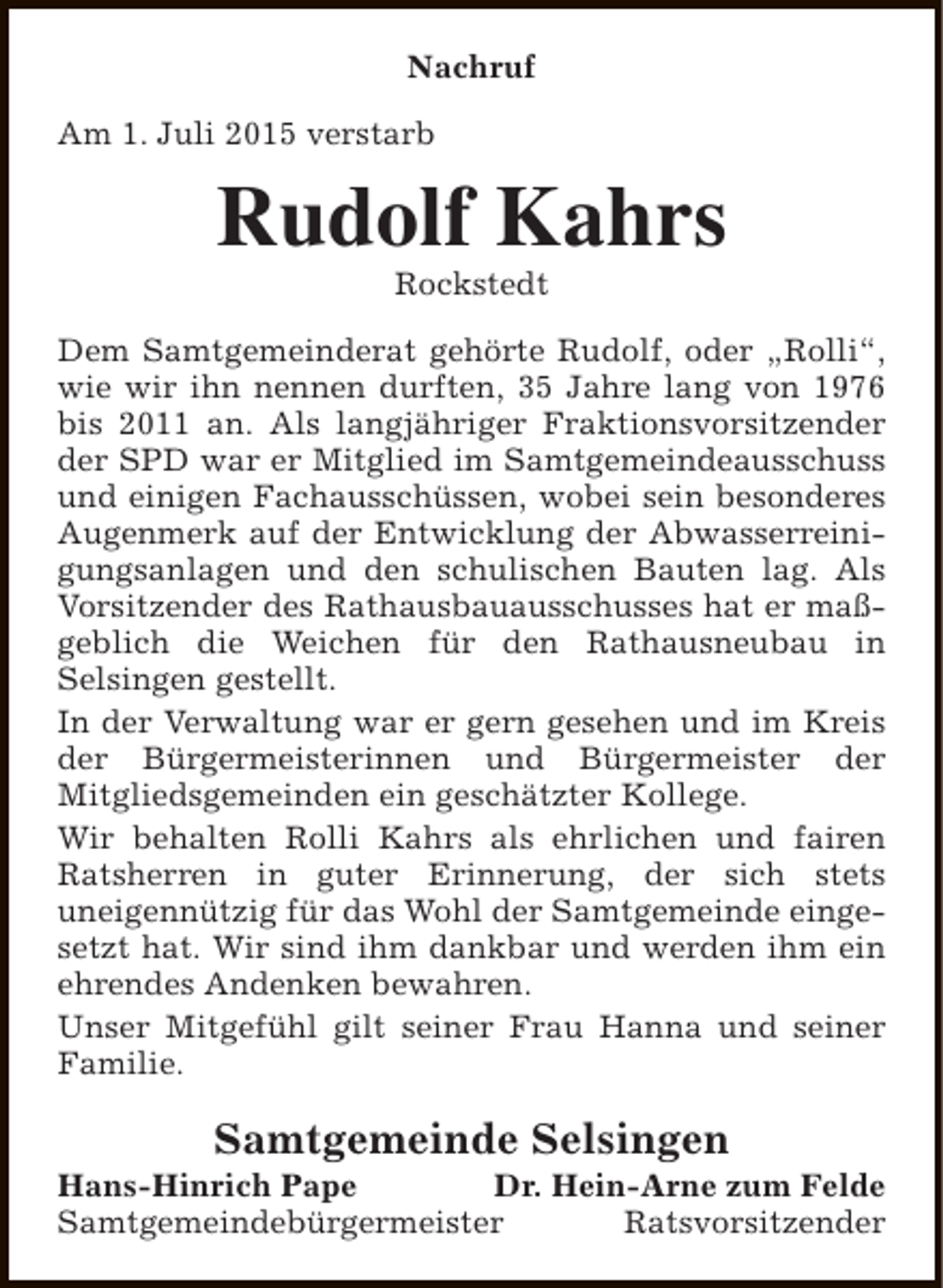 <p>Nachruf<br />Am 1. Juli 2015 verstarb</p><p>Rudolf Kahrs<br />Rockstedt</p><p>Dem Samtgemeinderat gehörte Rudolf, oder „Rolli“,<br />wie wir ihn nennen durften, 35 Jahre lang von 1976<br />bis 2011 an. Als langjähriger Fraktionsvorsitzender<br />der SPD war er Mitglied im Samtgemeindeausschuss<br />und einigen Fachausschüssen, wobei sein besonderes<br />Augenmerk auf der Entwicklung der Abwasserreinigungsanlagen und den schulischen Bauten lag. Als<br />Vorsitzender des Rathausbauausschusses hat er maßgeblich die Weichen für den Rathausneubau in<br />Selsingen gestellt.<br />In der Verwaltung war er gern gesehen und im Kreis<br />der Bürgermeisterinnen und Bürgermeister der<br />Mitgliedsgemeinden ein geschätzter Kollege.<br />Wir behalten Rolli Kahrs als ehrlichen und fairen<br />Ratsherren in guter Erinnerung, der sich stets<br />uneigennützig für das Wohl der Samtgemeinde eingesetzt hat. Wir sind ihm dankbar und werden ihm ein<br />ehrendes Andenken bewahren.<br />Unser Mitgefühl gilt seiner Frau Hanna und seiner<br />Familie.</p><p>Samtgemeinde Selsingen</p><p>Hans-Hinrich Pape<br />Dr. Hein-Arne zum Felde<br />Samtgemeindebürgermeister<br />Ratsvorsitzender</p>