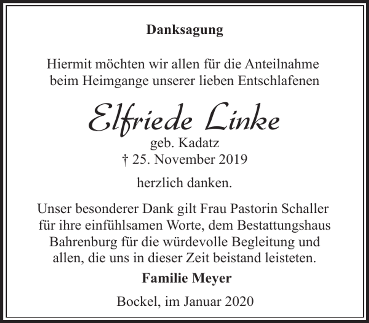 <p>Danksagung<br />Hiermit möchten wir allen für die Anteilnahme<br />beim Heimgange unserer lieben Entschlafenen</p><p>Elfriede Linke<br />geb. Kadatz<br />† 25. November 2019<br />herzlich danken.<br />Unser besonderer Dank gilt Frau Pastorin Schaller<br />für ihre einfühlsamen Worte, dem Bestattungshaus<br />Bahrenburg für die würdevolle Begleitung und<br />allen, die uns in dieser Zeit beistand leisteten.<br />Familie Meyer<br />Bockel, im Januar 2020</p>