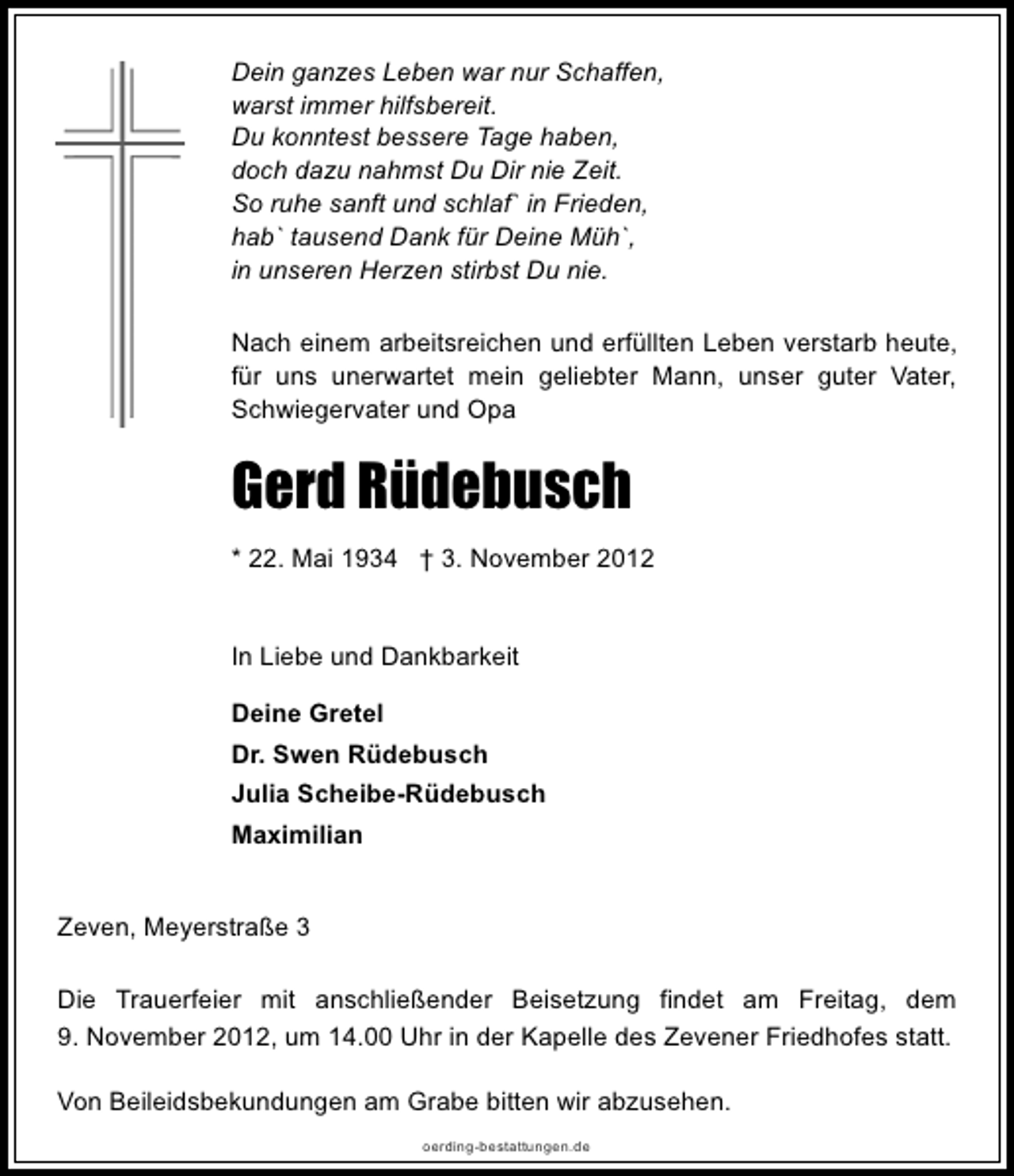 <p>Dein ganzes Leben war nur Schaffen,<br />warst immer hilfsbereit.<br />Du konntest bessere Tage haben,<br />doch dazu nahmst Du Dir nie Zeit.<br />So ruhe sanft und schlaf` in Frieden,<br />hab` tausend Dank für Deine Müh`,<br />in unseren Herzen stirbst Du nie.<br />Nach einem arbeitsreichen und erfüllten Leben verstarb heute,<br />für uns unerwartet mein geliebter Mann, unser guter Vater,<br />Schwiegervater und Opa</p><p>Gerd Rüdebusch<br />* 22. Mai 1934 † 3. November 2012<br />In Liebe und Dankbarkeit<br />Deine Gretel<br />Dr. Swen Rüdebusch<br />Julia Scheibe-Rüdebusch<br />Maximilian<br />Zeven, Meyerstraße 3<br />Die Trauerfeier mit anschließender Beisetzung findet am Freitag, dem<br />9. November 2012, um 14.00 Uhr in der Kapelle des Zevener Friedhofes statt.<br />Von Beileidsbekundungen am Grabe bitten wir abzusehen.<br />oerding-bestattungen.de</p>