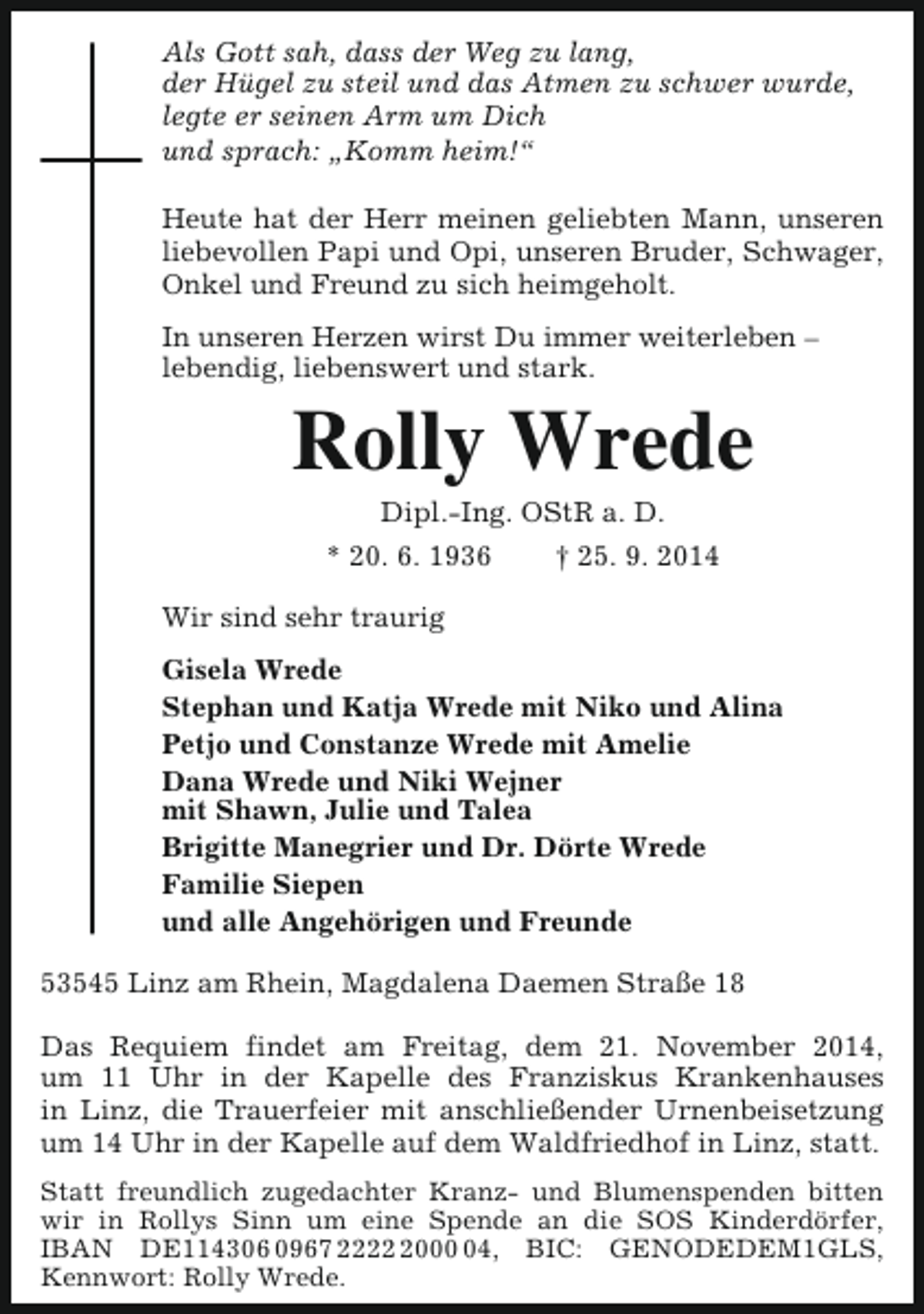 <p>Als Gott sah, dass der Weg zu lang,<br />der Hügel zu steil und das Atmen zu schwer wurde,<br />legte er seinen Arm um Dich<br />und sprach: „Komm heim!“<br />Heute hat der Herr meinen geliebten Mann, unseren<br />liebevollen Papi und Opi, unseren Bruder, Schwager,<br />Onkel und Freund zu sich heimgeholt.<br />In unseren Herzen wirst Du immer weiterleben –<br />lebendig, liebenswert und stark.</p><p>Rolly Wrede<br />Dipl.-Ing. OStR a. D.<br />* 20. 6. 1936<br />† 25. 9. 2014</p><p>Wir sind sehr traurig<br />Gisela Wrede<br />Stephan und Katja Wrede mit Niko und Alina<br />Petjo und Constanze Wrede mit Amelie<br />Dana Wrede und Niki Wejner<br />mit Shawn, Julie und Talea<br />Brigitte Manegrier und Dr. Dörte Wrede<br />Familie Siepen<br />und alle Angehörigen und Freunde<br />53545 Linz am Rhein, Magdalena Daemen Straße 18<br />Das Requiem findet am Freitag, dem 21. November 2014,<br />um 11 Uhr in der Kapelle des Franziskus Krankenhauses<br />in Linz, die Trauerfeier mit anschließender Urnenbeisetzung<br />um 14 Uhr in der Kapelle auf dem Waldfriedhof in Linz, statt.<br />Statt freundlich zugedachter Kranz- und Blumenspenden bitten<br />wir in Rollys Sinn um eine Spende an die SOS Kinderdörfer,<br />IBAN DE114306 0967 222004, BIC: GENODEDEM1GLS,<br />Kennwort: Rolly Wrede.</p>
