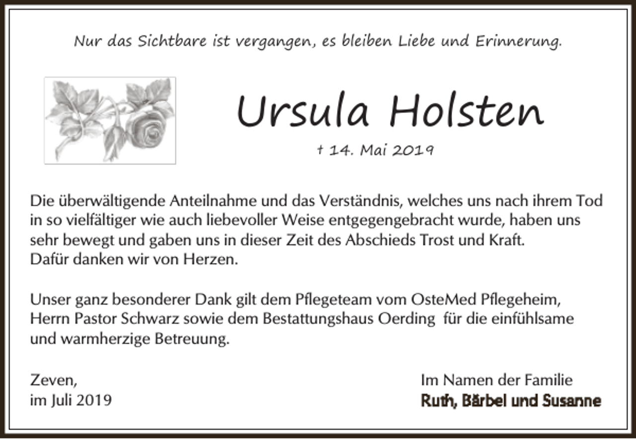 <p>Nur das Sichtbare ist vergangen, es bleiben Liebe und Erinnerung.</p><p>Ursula Holsten<br />† 14. Mai 2019</p><p>Die überwältigende Anteilnahme und das Verständnis, welches uns nach ihrem Tod<br />in so vielfältiger wie auch liebevoller Weise entgegengebracht wurde, haben uns<br />sehr bewegt und gaben uns in dieser Zeit des Abschieds Trost und Kraft.<br />Dafür danken wir von Herzen.<br />Unser ganz besonderer Dank gilt dem Pflegeteam vom OsteMed Pflegeheim,<br />Herrn Pastor Schwarz sowie dem Bestattungshaus Oerding für die einfühlsame<br />und warmherzige Betreuung.<br />Zeven,<br />im Juli 2019</p><p>Im Namen der Familie</p>