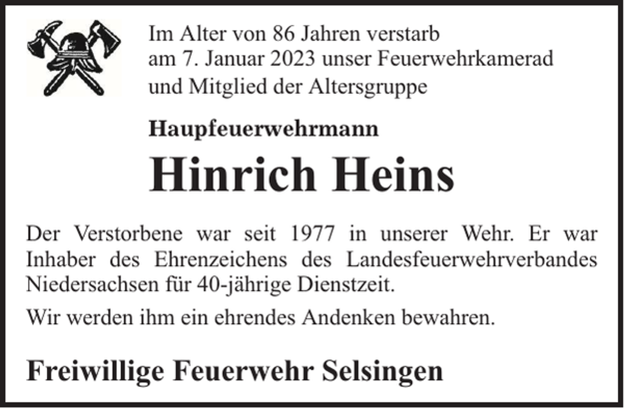 <p>Im Alter von 86 Jahren verstarb<br />am 7. Januar 2023 unser Feuerwehrkamerad<br />und Mitglied der Altersgruppe<br />Haupfeuerwehrmann</p><p>Hinrich Heins<br />Der Verstorbene war seit 1977 in unserer Wehr. Er war<br />Inhaber des Ehrenzeichens des Landesfeuerwehrverbandes<br />Niedersachsen für 40-jährige Dienstzeit.<br />Wir werden ihm ein ehrendes Andenken bewahren.</p><p>Freiwillige Feuerwehr Selsingen</p>