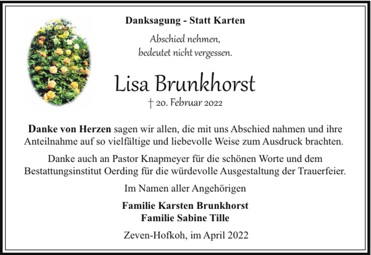 <p>Danksagung - Statt Karten</p><p>Abschied nehmen,<br />bedeutet nicht vergessen.</p><p>Lisa Br�nkhorst<br />† 20. Febr�ar 2022</p><p>Danke von Herzen sagen wir allen, die mit uns Abschied nahmen und ihre<br />Anteilnahme auf so vielfältige und liebevolle Weise zum Ausdruck brachten.<br />Danke auch an Pastor Knapmeyer für die schönen Worte und dem<br />Bestattungsinstitut Oerding für die würdevolle Ausgestaltung der Trauerfeier.<br />Im Namen aller Angehörigen<br />Familie Karsten Brunkhorst<br />Familie Sabine Tille<br />Zeven-Hofkoh, im April 2022</p>