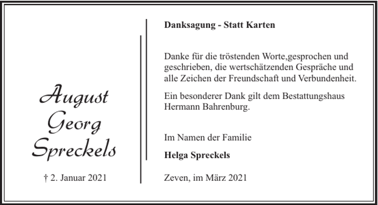 <p>Danksagung - Statt Karten</p><p>August<br />Georg<br />Spreckels<br />† 2. Januar 2021</p><p>Danke für die tröstenden Worte,gesprochen und<br />geschrieben, die wertschätzenden Gespräche und<br />alle Zeichen der Freundschaft und Verbundenheit.<br />Ein besonderer Dank gilt dem Bestattungshaus<br />Hermann Bahrenburg.<br />Im Namen der Familie<br />Helga Spreckels<br />Zeven, im März 2021</p>