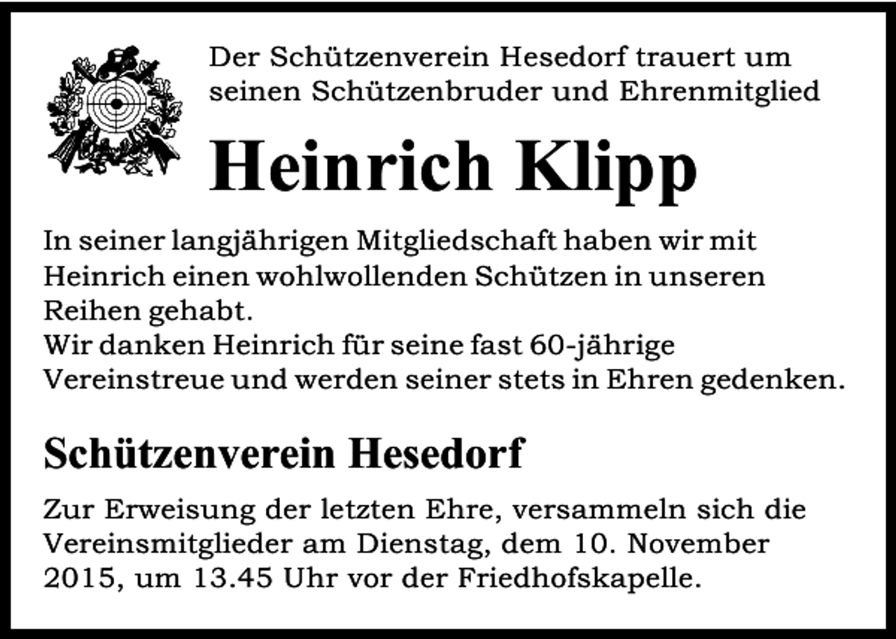 <p>Der Schützenverein Hesedorf trauert um<br />seinen Schützenbruder und Ehrenmitglied</p><p>Heinrich Klipp<br />In seiner langjährigen Mitgliedschaft haben wir mit<br />Heinrich einen wohlwollenden Schützen in unseren<br />Reihen gehabt.<br />Wir danken Heinrich für seine fast 60-jährige<br />Vereinstreue und werden seiner stets in Ehren gedenken.</p><p>Schützenverein Hesedorf<br />Zur Erweisung der letzten Ehre, versammeln sich die<br />Vereinsmitglieder am Dienstag, dem 10. November<br />2015, um 13.45 Uhr vor der Friedhofskapelle.</p>