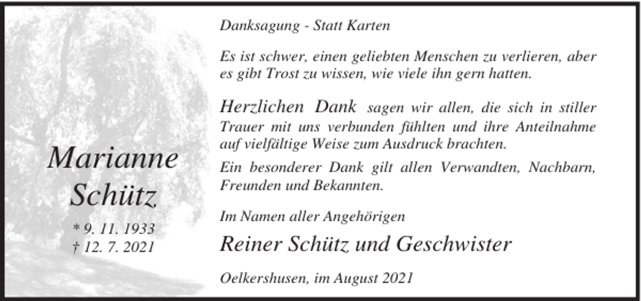 <p>Danksagung - Statt Karten<br />Es ist schwer, einen geliebten Menschen zu verlieren, aber<br />es gibt Trost zu wissen, wie viele ihn gern hatten.</p><p>Marianne<br />Schütz<br />* 9. 11. 1933<br />† 12. 7. 2021</p><p>Herzlichen Dank sagen wir allen, die sich in stiller<br />Trauer mit uns verbunden fühlten und ihre Anteilnahme<br />auf vielfältige Weise zum Ausdruck brachten.<br />Ein besonderer Dank gilt allen Verwandten, Nachbarn,<br />Freunden und Bekannten.<br />Im Namen aller Angehörigen</p><p>Reiner Schütz und Geschwister<br />Oelkershusen, im August 2021</p>