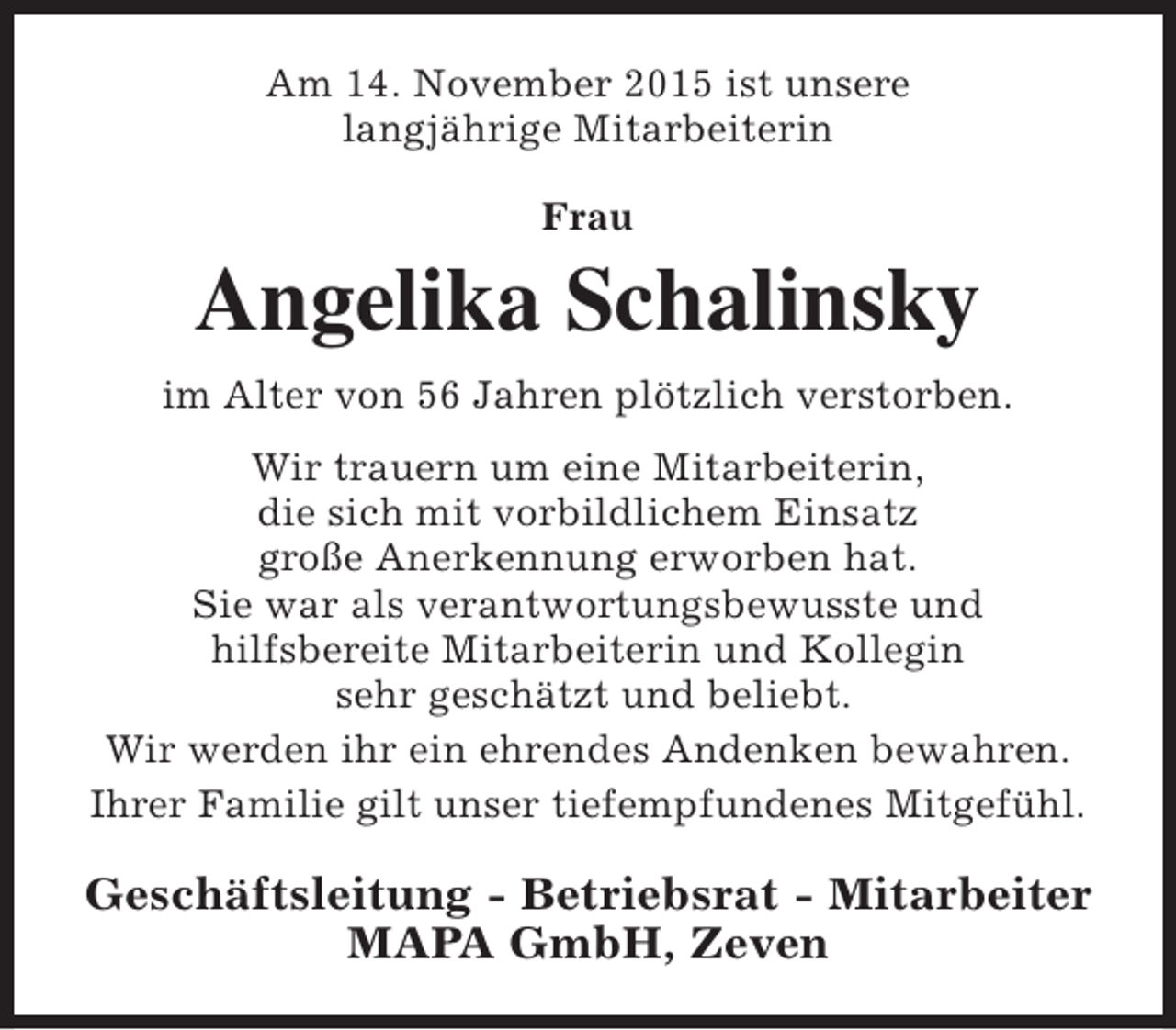 <p>Am 14. November 2015 ist unsere<br />langjährige Mitarbeiterin<br />Frau</p><p>Angelika Schalinsky<br />im Alter von 56 Jahren plötzlich verstorben.<br />Wir trauern um eine Mitarbeiterin,<br />die sich mit vorbildlichem Einsatz<br />große Anerkennung erworben hat.<br />Sie war als verantwortungsbewusste und<br />hilfsbereite Mitarbeiterin und Kollegin<br />sehr geschätzt und beliebt.<br />Wir werden ihr ein ehrendes Andenken bewahren.<br />Ihrer Familie gilt unser tiefempfundenes Mitgefühl.</p><p>Geschäftsleitung - Betriebsrat - Mitarbeiter<br />MAPA GmbH, Zeven</p>