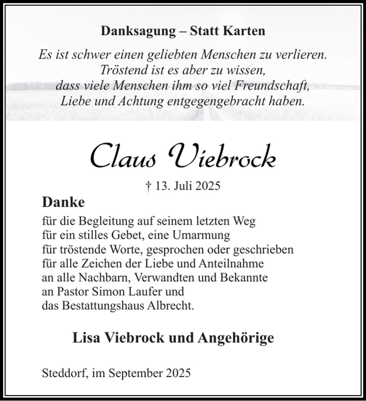 <p>Danksagung – Statt Karten<br />Es ist schwer einen geliebten Menschen zu verlieren.<br />Tröstend ist es aber zu wissen,<br />dass viele Menschen ihm so viel Freundschaft,<br />Liebe und Achtung entgegengebracht haben.</p><p>Claus Viebrock<br />Danke</p><p>† 13. Juli 2025</p><p>für die Begleitung auf seinem letzten Weg<br />für ein stilles Gebet, eine Umarmung<br />für tröstende Worte, gesprochen oder geschrieben<br />für alle Zeichen der Liebe und Anteilnahme<br />an alle Nachbarn, Verwandten und Bekannte<br />an Pastor Simon Laufer und<br />das Bestattungshaus Albrecht.</p><p>Lisa Viebrock und Angehörige<br />Steddorf, im September 2025</p>