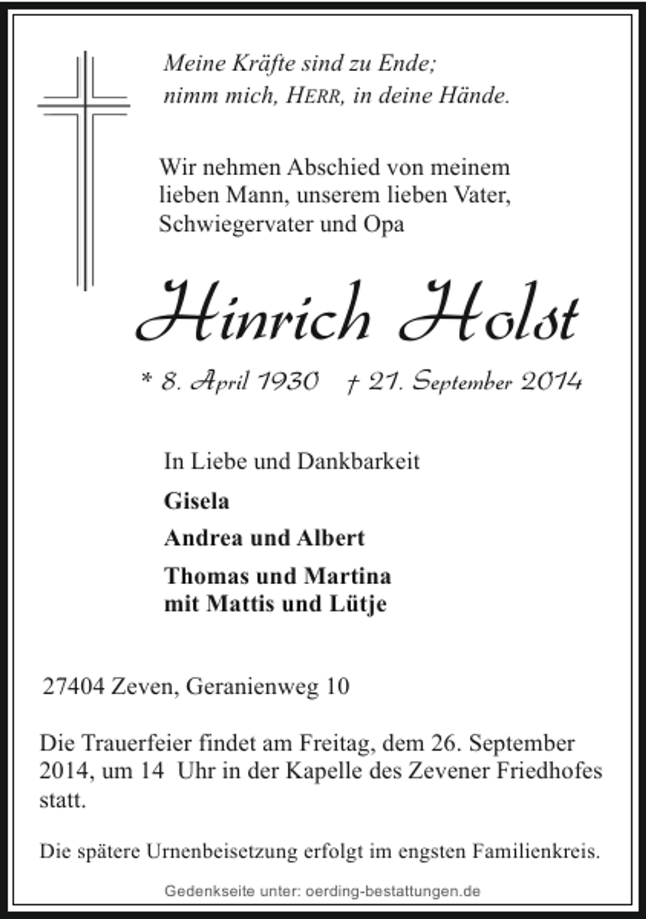 <p>Meine Kräfte sind zu Ende;<br />nimm mich, HERR, in deine Hände.<br />Wir nehmen Abschied von meinem<br />lieben Mann, unserem lieben Vater,<br />Schwiegervater und Opa</p><p>Hinrich Holst</p><p>* 8. April 1930 † 21. September 2014<br />In Liebe und Dankbarkeit<br />Gisela<br />Andrea und Albert<br />Thomas und Martina<br />mit Mattis und Lütje</p><p>27404 Zeven, Geranienweg 10<br />Die Trauerfeier findet am Freitag, dem 26. September<br />2014, um 14 Uhr in der Kapelle des Zevener Friedhofes<br />statt.<br />Die spätere Urnenbeisetzung erfolgt im engsten Familienkreis.<br />Gedenkseite unter: oerding-bestattungen.de</p>